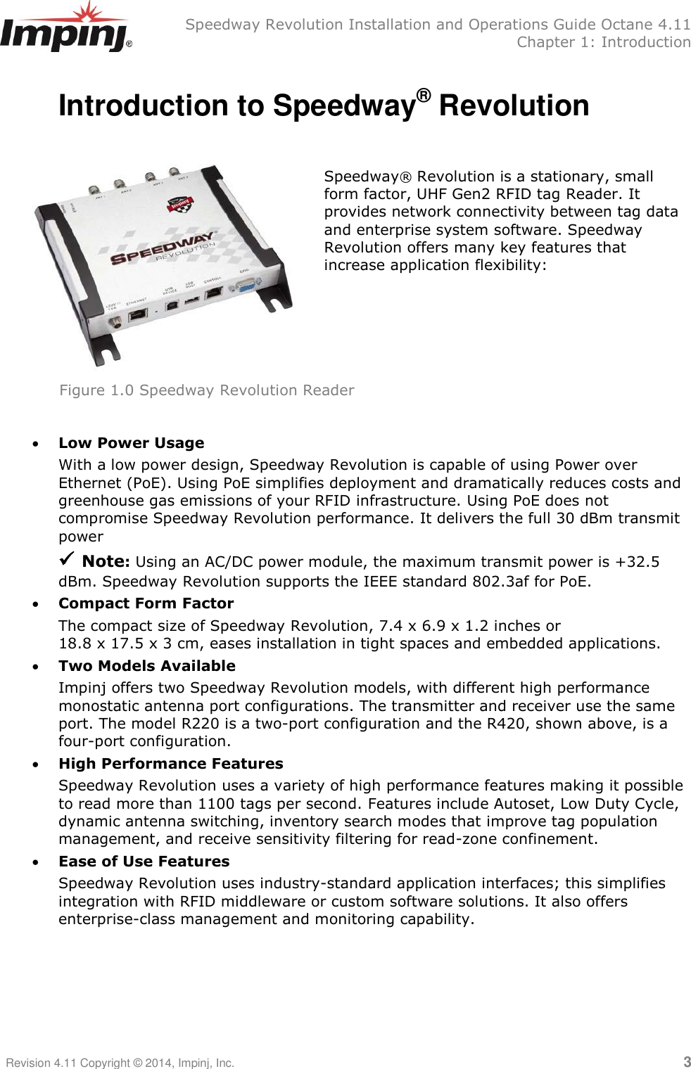   Speedway Revolution Installation and Operations Guide Octane 4.11   Chapter 1: Introduction Revision 4.11 Copyright © 2014, Impinj, Inc.   3  Introduction to Speedway® Revolution   Speedway® Revolution is a stationary, small form factor, UHF Gen2 RFID tag Reader. It provides network connectivity between tag data and enterprise system software. Speedway Revolution offers many key features that increase application flexibility:         Low Power Usage With a low power design, Speedway Revolution is capable of using Power over Ethernet (PoE). Using PoE simplifies deployment and dramatically reduces costs and greenhouse gas emissions of your RFID infrastructure. Using PoE does not compromise Speedway Revolution performance. It delivers the full 30 dBm transmit power   Note: Using an AC/DC power module, the maximum transmit power is +32.5 dBm. Speedway Revolution supports the IEEE standard 802.3af for PoE.  Compact Form Factor The compact size of Speedway Revolution, 7.4 x 6.9 x 1.2 inches or  18.8 x 17.5 x 3 cm, eases installation in tight spaces and embedded applications.  Two Models Available Impinj offers two Speedway Revolution models, with different high performance monostatic antenna port configurations. The transmitter and receiver use the same port. The model R220 is a two-port configuration and the R420, shown above, is a four-port configuration.  High Performance Features Speedway Revolution uses a variety of high performance features making it possible to read more than 1100 tags per second. Features include Autoset, Low Duty Cycle, dynamic antenna switching, inventory search modes that improve tag population management, and receive sensitivity filtering for read-zone confinement.  Ease of Use Features Speedway Revolution uses industry-standard application interfaces; this simplifies integration with RFID middleware or custom software solutions. It also offers enterprise-class management and monitoring capability.   Figure 1.0 Speedway Revolution Reader 