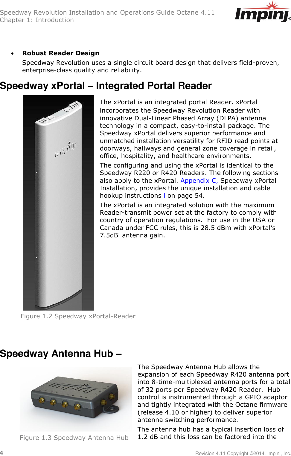 Speedway Revolution Installation and Operations Guide Octane 4.11 Chapter 1: Introduction 4     Revision 4.11 Copyright ©2014, Impinj, Inc.    Robust Reader Design Speedway Revolution uses a single circuit board design that delivers field-proven, enterprise-class quality and reliability. Speedway xPortal – Integrated Portal Reader  The xPortal is an integrated portal Reader. xPortal incorporates the Speedway Revolution Reader with innovative Dual-Linear Phased Array (DLPA) antenna technology in a compact, easy-to-install package. The Speedway xPortal delivers superior performance and unmatched installation versatility for RFID read points at doorways, hallways and general zone coverage in retail, office, hospitality, and healthcare environments.    The configuring and using the xPortal is identical to the Speedway R220 or R420 Readers. The following sections also apply to the xPortal. Appendix C, Speedway xPortal Installation, provides the unique installation and cable hookup instructions l on page 54.   The xPortal is an integrated solution with the maximum Reader-transmit power set at the factory to comply with country of operation regulations.  For use in the USA or Canada under FCC rules, this is 28.5 dBm with xPortal‘s 7.5dBi antenna gain.       Speedway Antenna Hub –  The Speedway Antenna Hub allows the expansion of each Speedway R420 antenna port into 8-time-multiplexed antenna ports for a total of 32 ports per Speedway R420 Reader.  Hub control is instrumented through a GPIO adaptor and tightly integrated with the Octane firmware (release 4.10 or higher) to deliver superior antenna switching performance. The antenna hub has a typical insertion loss of 1.2 dB and this loss can be factored into the Figure 1.2 Speedway xPortal-Reader  Figure 1.3 Speedway Antenna Hub  