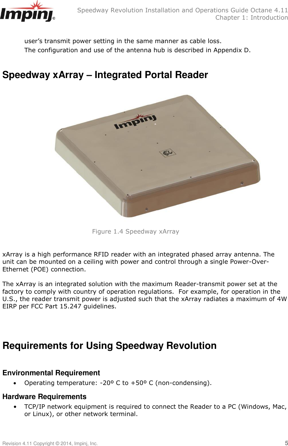   Speedway Revolution Installation and Operations Guide Octane 4.11   Chapter 1: Introduction Revision 4.11 Copyright © 2014, Impinj, Inc.   5  user‘s transmit power setting in the same manner as cable loss. The configuration and use of the antenna hub is described in Appendix D.  Speedway xArray – Integrated Portal Reader      xArray is a high performance RFID reader with an integrated phased array antenna. The unit can be mounted on a ceiling with power and control through a single Power-Over-Ethernet (POE) connection.   The xArray is an integrated solution with the maximum Reader-transmit power set at the factory to comply with country of operation regulations.  For example, for operation in the U.S., the reader transmit power is adjusted such that the xArray radiates a maximum of 4W EIRP per FCC Part 15.247 guidelines.    Requirements for Using Speedway Revolution  Environmental Requirement  Operating temperature: -20º C to +50º C (non-condensing). Hardware Requirements • TCP/IP network equipment is required to connect the Reader to a PC (Windows, Mac, or Linux), or other network terminal. Figure 1.4 Speedway xArray  