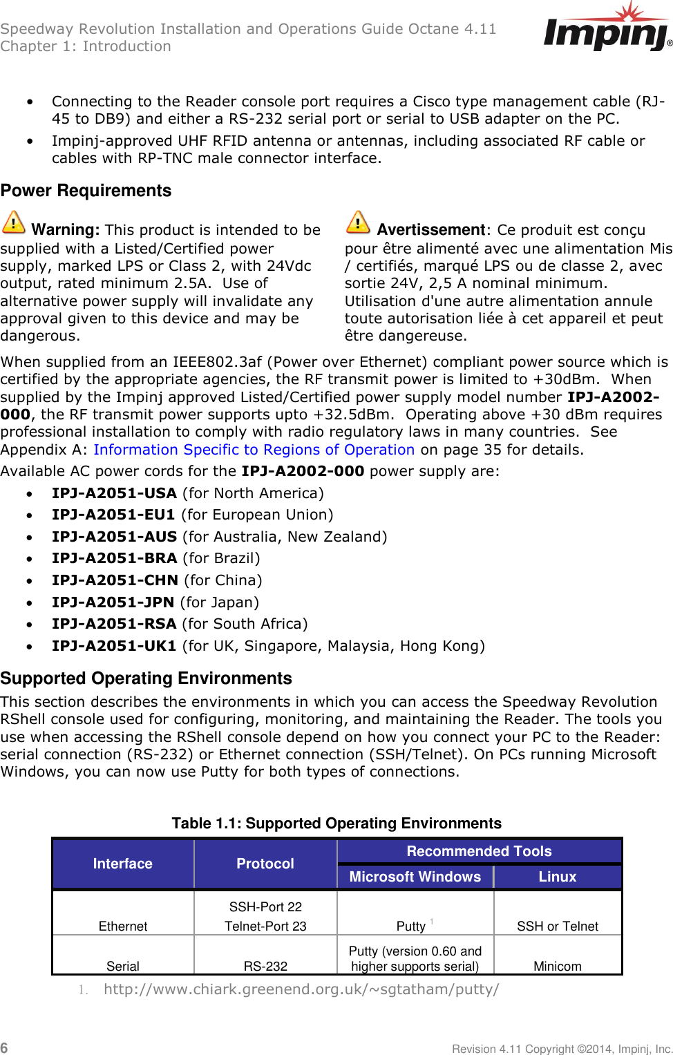 Speedway Revolution Installation and Operations Guide Octane 4.11 Chapter 1: Introduction 6     Revision 4.11 Copyright ©2014, Impinj, Inc.  • Connecting to the Reader console port requires a Cisco type management cable (RJ-45 to DB9) and either a RS-232 serial port or serial to USB adapter on the PC. • Impinj-approved UHF RFID antenna or antennas, including associated RF cable or cables with RP-TNC male connector interface. Power Requirements  Warning: This product is intended to be supplied with a Listed/Certified power supply, marked LPS or Class 2, with 24Vdc output, rated minimum 2.5A.  Use of alternative power supply will invalidate any approval given to this device and may be dangerous.  Avertissement: Ce produit est conçu pour être alimenté avec une alimentation Mis / certifiés, marqué LPS ou de classe 2, avec sortie 24V, 2,5 A nominal minimum. Utilisation d&apos;une autre alimentation annule toute autorisation liée à cet appareil et peut être dangereuse. When supplied from an IEEE802.3af (Power over Ethernet) compliant power source which is certified by the appropriate agencies, the RF transmit power is limited to +30dBm.  When supplied by the Impinj approved Listed/Certified power supply model number IPJ-A2002-000, the RF transmit power supports upto +32.5dBm.  Operating above +30 dBm requires professional installation to comply with radio regulatory laws in many countries.  See Appendix A: Information Specific to Regions of Operation on page 35 for details. Available AC power cords for the IPJ-A2002-000 power supply are:  IPJ-A2051-USA (for North America)  IPJ-A2051-EU1 (for European Union)  IPJ-A2051-AUS (for Australia, New Zealand)  IPJ-A2051-BRA (for Brazil)  IPJ-A2051-CHN (for China)  IPJ-A2051-JPN (for Japan)  IPJ-A2051-RSA (for South Africa)  IPJ-A2051-UK1 (for UK, Singapore, Malaysia, Hong Kong) Supported Operating Environments This section describes the environments in which you can access the Speedway Revolution RShell console used for configuring, monitoring, and maintaining the Reader. The tools you use when accessing the RShell console depend on how you connect your PC to the Reader: serial connection (RS-232) or Ethernet connection (SSH/Telnet). On PCs running Microsoft Windows, you can now use Putty for both types of connections.  Table 1.1: Supported Operating Environments Interface Protocol Recommended Tools  Microsoft Windows Linux Ethernet SSH-Port 22 Telnet-Port 23 Putty 1 SSH or Telnet Serial RS-232 Putty (version 0.60 and higher supports serial) Minicom 1. http://www.chiark.greenend.org.uk/~sgtatham/putty/ 