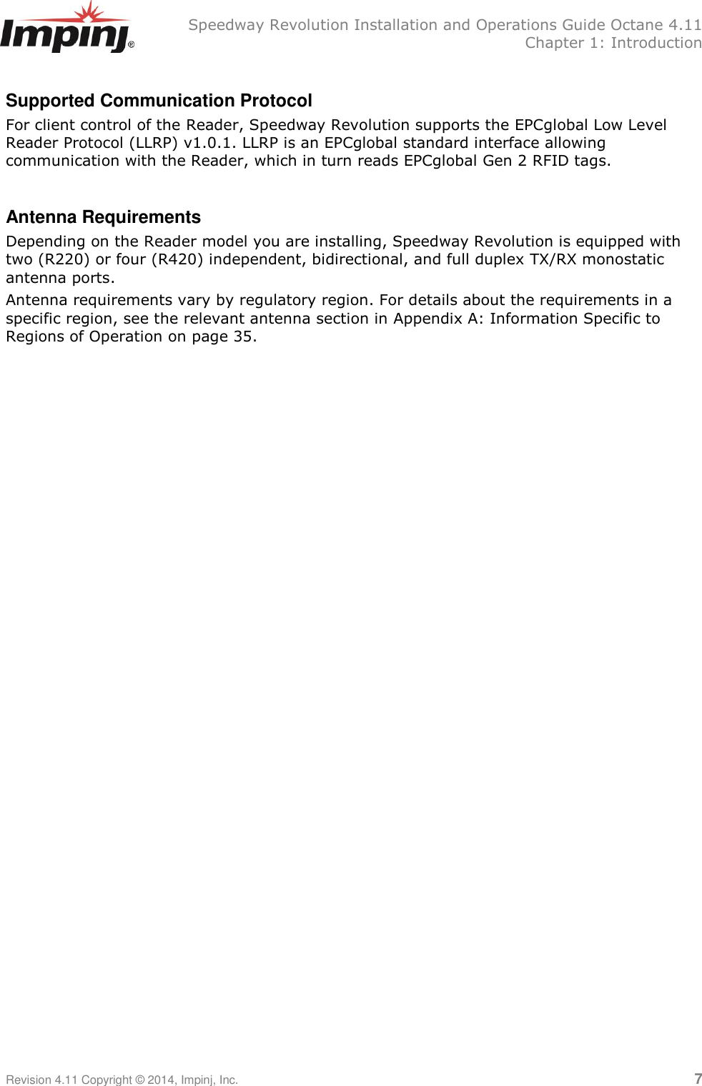   Speedway Revolution Installation and Operations Guide Octane 4.11   Chapter 1: Introduction Revision 4.11 Copyright © 2014, Impinj, Inc.   7  Supported Communication Protocol For client control of the Reader, Speedway Revolution supports the EPCglobal Low Level Reader Protocol (LLRP) v1.0.1. LLRP is an EPCglobal standard interface allowing communication with the Reader, which in turn reads EPCglobal Gen 2 RFID tags.  Antenna Requirements Depending on the Reader model you are installing, Speedway Revolution is equipped with two (R220) or four (R420) independent, bidirectional, and full duplex TX/RX monostatic antenna ports. Antenna requirements vary by regulatory region. For details about the requirements in a specific region, see the relevant antenna section in Appendix A: Information Specific to Regions of Operation on page 35. 