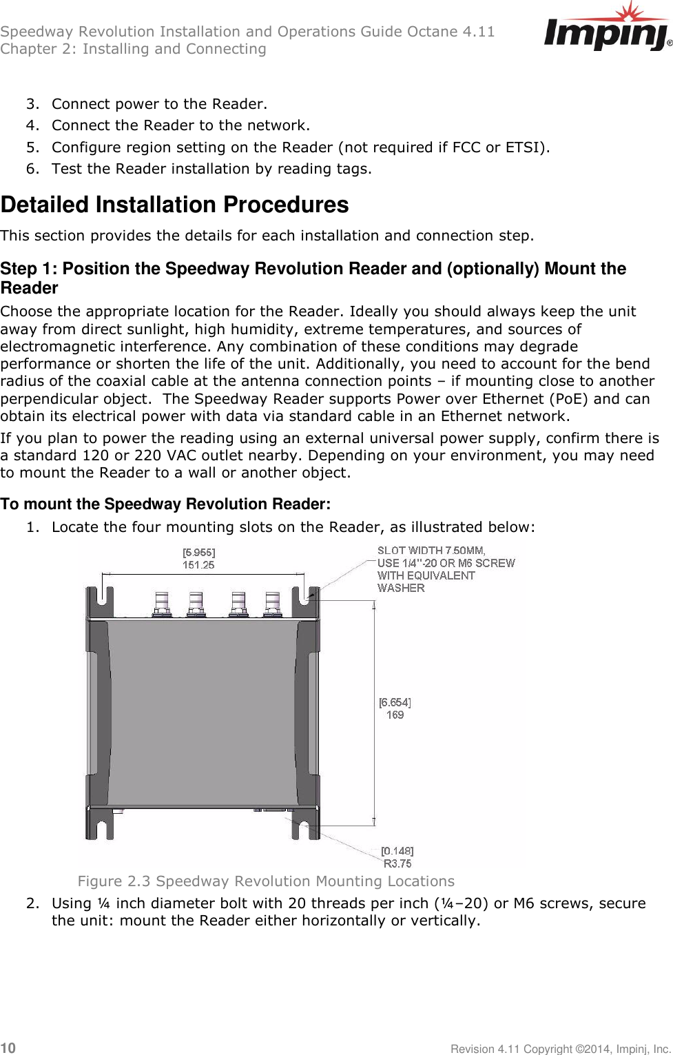 Speedway Revolution Installation and Operations Guide Octane 4.11 Chapter 2: Installing and Connecting  10     Revision 4.11 Copyright ©2014, Impinj, Inc.  3. Connect power to the Reader. 4. Connect the Reader to the network. 5. Configure region setting on the Reader (not required if FCC or ETSI). 6. Test the Reader installation by reading tags. Detailed Installation Procedures This section provides the details for each installation and connection step. Step 1: Position the Speedway Revolution Reader and (optionally) Mount the Reader Choose the appropriate location for the Reader. Ideally you should always keep the unit away from direct sunlight, high humidity, extreme temperatures, and sources of electromagnetic interference. Any combination of these conditions may degrade performance or shorten the life of the unit. Additionally, you need to account for the bend radius of the coaxial cable at the antenna connection points – if mounting close to another perpendicular object.  The Speedway Reader supports Power over Ethernet (PoE) and can obtain its electrical power with data via standard cable in an Ethernet network.  If you plan to power the reading using an external universal power supply, confirm there is a standard 120 or 220 VAC outlet nearby. Depending on your environment, you may need to mount the Reader to a wall or another object. To mount the Speedway Revolution Reader: 1. Locate the four mounting slots on the Reader, as illustrated below:  Figure 2.3 Speedway Revolution Mounting Locations 2. Using ¼ inch diameter bolt with 20 threads per inch (¼–20) or M6 screws, secure the unit: mount the Reader either horizontally or vertically.    