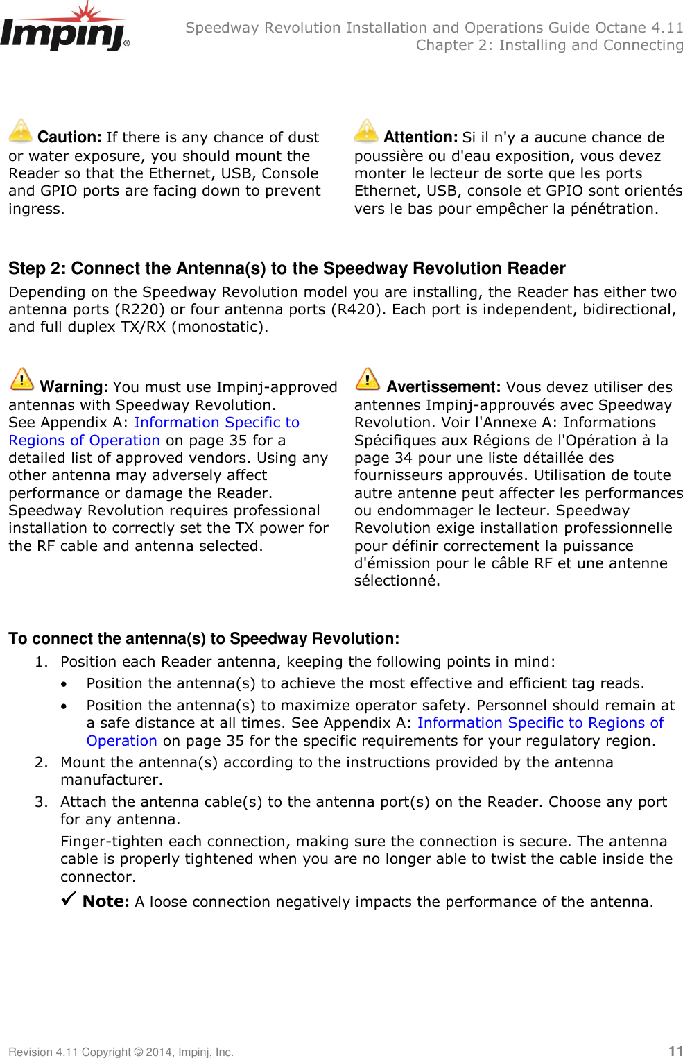   Speedway Revolution Installation and Operations Guide Octane 4.11   Chapter 2: Installing and Connecting Revision 4.11 Copyright © 2014, Impinj, Inc.   11    Caution: If there is any chance of dust or water exposure, you should mount the Reader so that the Ethernet, USB, Console and GPIO ports are facing down to prevent ingress.  Attention: Si il n&apos;y a aucune chance de poussière ou d&apos;eau exposition, vous devez monter le lecteur de sorte que les ports Ethernet, USB, console et GPIO sont orientés vers le bas pour empêcher la pénétration.  Step 2: Connect the Antenna(s) to the Speedway Revolution Reader Depending on the Speedway Revolution model you are installing, the Reader has either two antenna ports (R220) or four antenna ports (R420). Each port is independent, bidirectional, and full duplex TX/RX (monostatic).   Warning: You must use Impinj-approved antennas with Speedway Revolution. See Appendix A: Information Specific to Regions of Operation on page 35 for a detailed list of approved vendors. Using any other antenna may adversely affect performance or damage the Reader. Speedway Revolution requires professional installation to correctly set the TX power for the RF cable and antenna selected.  Avertissement: Vous devez utiliser des antennes Impinj-approuvés avec Speedway Revolution. Voir l&apos;Annexe A: Informations Spécifiques aux Régions de l&apos;Opération à la page 34 pour une liste détaillée des fournisseurs approuvés. Utilisation de toute autre antenne peut affecter les performances ou endommager le lecteur. Speedway Revolution exige installation professionnelle pour définir correctement la puissance d&apos;émission pour le câble RF et une antenne sélectionné.  To connect the antenna(s) to Speedway Revolution: 1. Position each Reader antenna, keeping the following points in mind:  Position the antenna(s) to achieve the most effective and efficient tag reads.  Position the antenna(s) to maximize operator safety. Personnel should remain at a safe distance at all times. See Appendix A: Information Specific to Regions of Operation on page 35 for the specific requirements for your regulatory region. 2. Mount the antenna(s) according to the instructions provided by the antenna manufacturer. 3. Attach the antenna cable(s) to the antenna port(s) on the Reader. Choose any port for any antenna. Finger-tighten each connection, making sure the connection is secure. The antenna cable is properly tightened when you are no longer able to twist the cable inside the connector.  Note: A loose connection negatively impacts the performance of the antenna.    