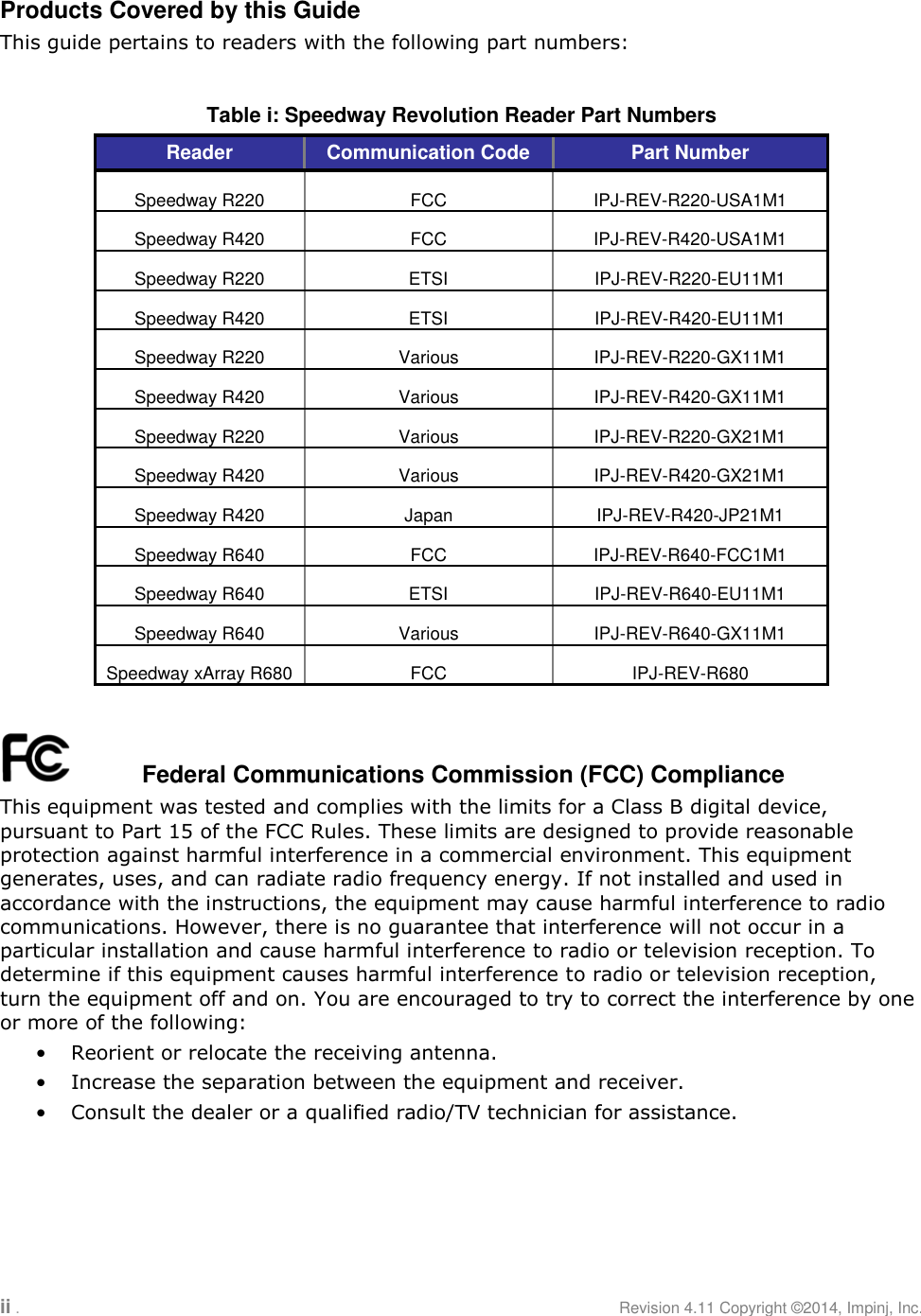 ii .     Revision 4.11 Copyright ©2014, Impinj, Inc.  Products Covered by this Guide This guide pertains to readers with the following part numbers:  Table i: Speedway Revolution Reader Part Numbers Reader Communication Code Part Number Speedway R220 FCC IPJ-REV-R220-USA1M1 Speedway R420 FCC IPJ-REV-R420-USA1M1 Speedway R220 ETSI IPJ-REV-R220-EU11M1 Speedway R420 ETSI IPJ-REV-R420-EU11M1 Speedway R220 Various IPJ-REV-R220-GX11M1 Speedway R420 Various IPJ-REV-R420-GX11M1 Speedway R220 Various IPJ-REV-R220-GX21M1 Speedway R420 Various IPJ-REV-R420-GX21M1 Speedway R420 Japan IPJ-REV-R420-JP21M1 Speedway R640 FCC IPJ-REV-R640-FCC1M1 Speedway R640 ETSI IPJ-REV-R640-EU11M1 Speedway R640 Various IPJ-REV-R640-GX11M1 Speedway xArray R680 FCC IPJ-REV-R680     Federal Communications Commission (FCC) Compliance This equipment was tested and complies with the limits for a Class B digital device, pursuant to Part 15 of the FCC Rules. These limits are designed to provide reasonable protection against harmful interference in a commercial environment. This equipment generates, uses, and can radiate radio frequency energy. If not installed and used in accordance with the instructions, the equipment may cause harmful interference to radio communications. However, there is no guarantee that interference will not occur in a particular installation and cause harmful interference to radio or television reception. To determine if this equipment causes harmful interference to radio or television reception, turn the equipment off and on. You are encouraged to try to correct the interference by one or more of the following: • Reorient or relocate the receiving antenna. • Increase the separation between the equipment and receiver. • Consult the dealer or a qualified radio/TV technician for assistance.   