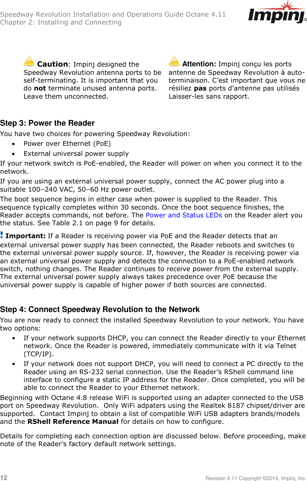 Speedway Revolution Installation and Operations Guide Octane 4.11 Chapter 2: Installing and Connecting  12     Revision 4.11 Copyright ©2014, Impinj, Inc.    Caution: Impinj designed the Speedway Revolution antenna ports to be self-terminating. It is important that you do not terminate unused antenna ports. Leave them unconnected.  Attention: Impinj conçu les ports antenne de Speedway Revolution à auto-terminaison. C‘est important que vous ne résiliez pas ports d&apos;antenne pas utilisés Laisser-les sans rapport.  Step 3: Power the Reader You have two choices for powering Speedway Revolution:  Power over Ethernet (PoE)  External universal power supply If your network switch is PoE-enabled, the Reader will power on when you connect it to the network. If you are using an external universal power supply, connect the AC power plug into a suitable 100–240 VAC, 50–60 Hz power outlet. The boot sequence begins in either case when power is supplied to the Reader. This sequence typically completes within 30 seconds. Once the boot sequence finishes, the Reader accepts commands, not before. The Power and Status LEDs on the Reader alert you the status. See Table 2.1 on page 9 for details. ! Important: If a Reader is receiving power via PoE and the Reader detects that an external universal power supply has been connected, the Reader reboots and switches to the external universal power supply source. If, however, the Reader is receiving power via an external universal power supply and detects the connection to a PoE-enabled network switch, nothing changes. The Reader continues to receive power from the external supply. The external universal power supply always takes precedence over PoE because the universal power supply is capable of higher power if both sources are connected.  Step 4: Connect Speedway Revolution to the Network You are now ready to connect the installed Speedway Revolution to your network. You have two options: • If your network supports DHCP, you can connect the Reader directly to your Ethernet network. Once the Reader is powered, immediately communicate with it via Telnet (TCP/IP). • If your network does not support DHCP, you will need to connect a PC directly to the Reader using an RS-232 serial connection. Use the Reader‘s RShell command line interface to configure a static IP address for the Reader. Once completed, you will be able to connect the Reader to your Ethernet network. Beginning with Octane 4.8 release WiFi is supported using an adapter connected to the USB port on Speedway Revolution.  Only WiFi adpaters using the Realtek 8187 chipset/driver are supported.  Contact Impinj to obtain a list of compatible WiFi USB adapters brands/models and the RShell Reference Manual for details on how to configure. Details for completing each connection option are discussed below. Before proceeding, make note of the Reader‘s factory default network settings. 