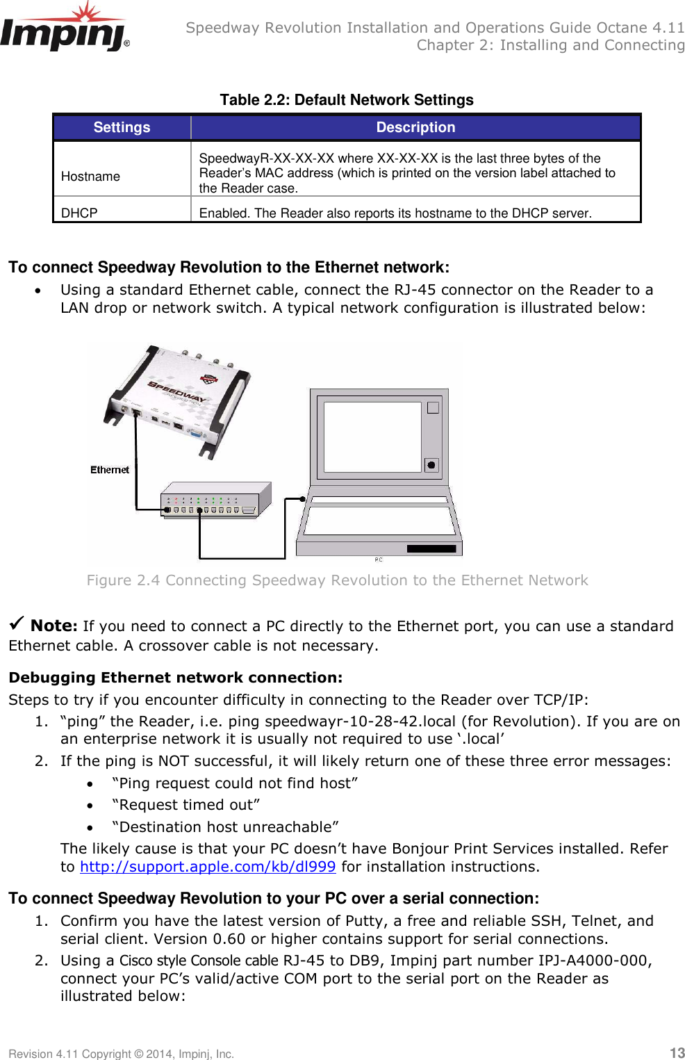   Speedway Revolution Installation and Operations Guide Octane 4.11   Chapter 2: Installing and Connecting Revision 4.11 Copyright © 2014, Impinj, Inc.   13  Table 2.2: Default Network Settings  Settings Description  Hostname SpeedwayR-XX-XX-XX where XX-XX-XX is the last three bytes of the Reader’s MAC address (which is printed on the version label attached to the Reader case. DHCP Enabled. The Reader also reports its hostname to the DHCP server.  To connect Speedway Revolution to the Ethernet network:  Using a standard Ethernet cable, connect the RJ-45 connector on the Reader to a LAN drop or network switch. A typical network configuration is illustrated below:   Figure 2.4 Connecting Speedway Revolution to the Ethernet Network   Note: If you need to connect a PC directly to the Ethernet port, you can use a standard Ethernet cable. A crossover cable is not necessary. Debugging Ethernet network connection: Steps to try if you encounter difficulty in connecting to the Reader over TCP/IP: 1. ―ping‖ the Reader, i.e. ping speedwayr-10-28-42.local (for Revolution). If you are on an enterprise network it is usually not required to use ‗.local‘ 2. If the ping is NOT successful, it will likely return one of these three error messages:  ―Ping request could not find host‖  ―Request timed out‖  ―Destination host unreachable‖ The likely cause is that your PC doesn‘t have Bonjour Print Services installed. Refer to http://support.apple.com/kb/dl999 for installation instructions. To connect Speedway Revolution to your PC over a serial connection: 1. Confirm you have the latest version of Putty, a free and reliable SSH, Telnet, and serial client. Version 0.60 or higher contains support for serial connections. 2. Using a Cisco style Console cable RJ-45 to DB9, Impinj part number IPJ-A4000-000, connect your PC‘s valid/active COM port to the serial port on the Reader as illustrated below:  