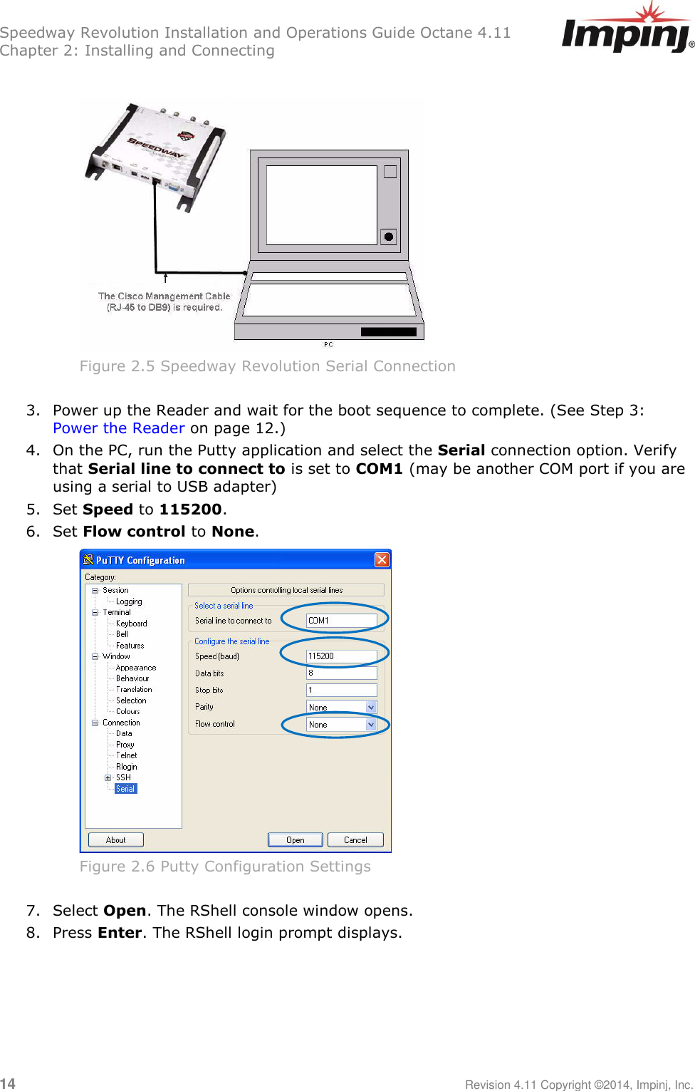 Speedway Revolution Installation and Operations Guide Octane 4.11 Chapter 2: Installing and Connecting  14     Revision 4.11 Copyright ©2014, Impinj, Inc.   Figure 2.5 Speedway Revolution Serial Connection  3. Power up the Reader and wait for the boot sequence to complete. (See Step 3: Power the Reader on page 12.) 4. On the PC, run the Putty application and select the Serial connection option. Verify that Serial line to connect to is set to COM1 (may be another COM port if you are using a serial to USB adapter)  5. Set Speed to 115200.  6. Set Flow control to None.  Figure 2.6 Putty Configuration Settings  7. Select Open. The RShell console window opens. 8. Press Enter. The RShell login prompt displays.  