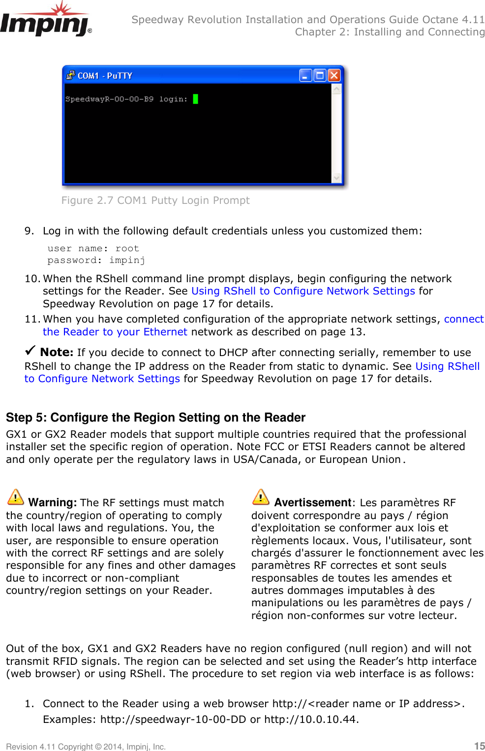   Speedway Revolution Installation and Operations Guide Octane 4.11   Chapter 2: Installing and Connecting Revision 4.11 Copyright © 2014, Impinj, Inc.   15   Figure 2.7 COM1 Putty Login Prompt  9. Log in with the following default credentials unless you customized them: user name: root password: impinj 10. When the RShell command line prompt displays, begin configuring the network settings for the Reader. See Using RShell to Configure Network Settings for Speedway Revolution on page 17 for details. 11. When you have completed configuration of the appropriate network settings, connect the Reader to your Ethernet network as described on page 13.  Note: If you decide to connect to DHCP after connecting serially, remember to use RShell to change the IP address on the Reader from static to dynamic. See Using RShell to Configure Network Settings for Speedway Revolution on page 17 for details.  Step 5: Configure the Region Setting on the Reader GX1 or GX2 Reader models that support multiple countries required that the professional installer set the specific region of operation. Note FCC or ETSI Readers cannot be altered and only operate per the regulatory laws in USA/Canada, or European Union.   Warning: The RF settings must match the country/region of operating to comply with local laws and regulations. You, the user, are responsible to ensure operation with the correct RF settings and are solely responsible for any fines and other damages due to incorrect or non-compliant country/region settings on your Reader.  Avertissement: Les paramètres RF doivent correspondre au pays / région d&apos;exploitation se conformer aux lois et règlements locaux. Vous, l&apos;utilisateur, sont chargés d&apos;assurer le fonctionnement avec les paramètres RF correctes et sont seuls responsables de toutes les amendes et autres dommages imputables à des manipulations ou les paramètres de pays / région non-conformes sur votre lecteur.  Out of the box, GX1 and GX2 Readers have no region configured (null region) and will not transmit RFID signals. The region can be selected and set using the Reader‘s http interface (web browser) or using RShell. The procedure to set region via web interface is as follows:  1. Connect to the Reader using a web browser http://&lt;reader name or IP address&gt;.  Examples: http://speedwayr-10-00-DD or http://10.0.10.44. 