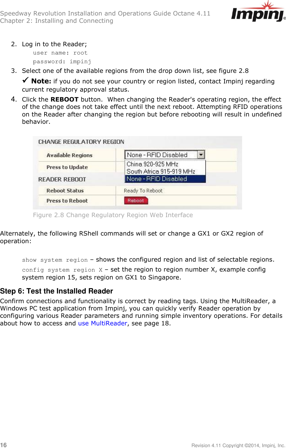 Speedway Revolution Installation and Operations Guide Octane 4.11 Chapter 2: Installing and Connecting  16     Revision 4.11 Copyright ©2014, Impinj, Inc.  2. Log in to the Reader; user name: root password: impinj 3. Select one of the available regions from the drop down list, see figure 2.8   Note: if you do not see your country or region listed, contact Impinj regarding current regulatory approval status. 4. Click the REBOOT button.  When changing the Reader&apos;s operating region, the effect of the change does not take effect until the next reboot. Attempting RFID operations on the Reader after changing the region but before rebooting will result in undefined behavior.   Figure 2.8 Change Regulatory Region Web Interface  Alternately, the following RShell commands will set or change a GX1 or GX2 region of operation:  show system region – shows the configured region and list of selectable regions. config system region X – set the region to region number X, example config system region 15, sets region on GX1 to Singapore. Step 6: Test the Installed Reader Confirm connections and functionality is correct by reading tags. Using the MultiReader, a Windows PC test application from Impinj, you can quickly verify Reader operation by configuring various Reader parameters and running simple inventory operations. For details about how to access and use MultiReader, see page 18.  