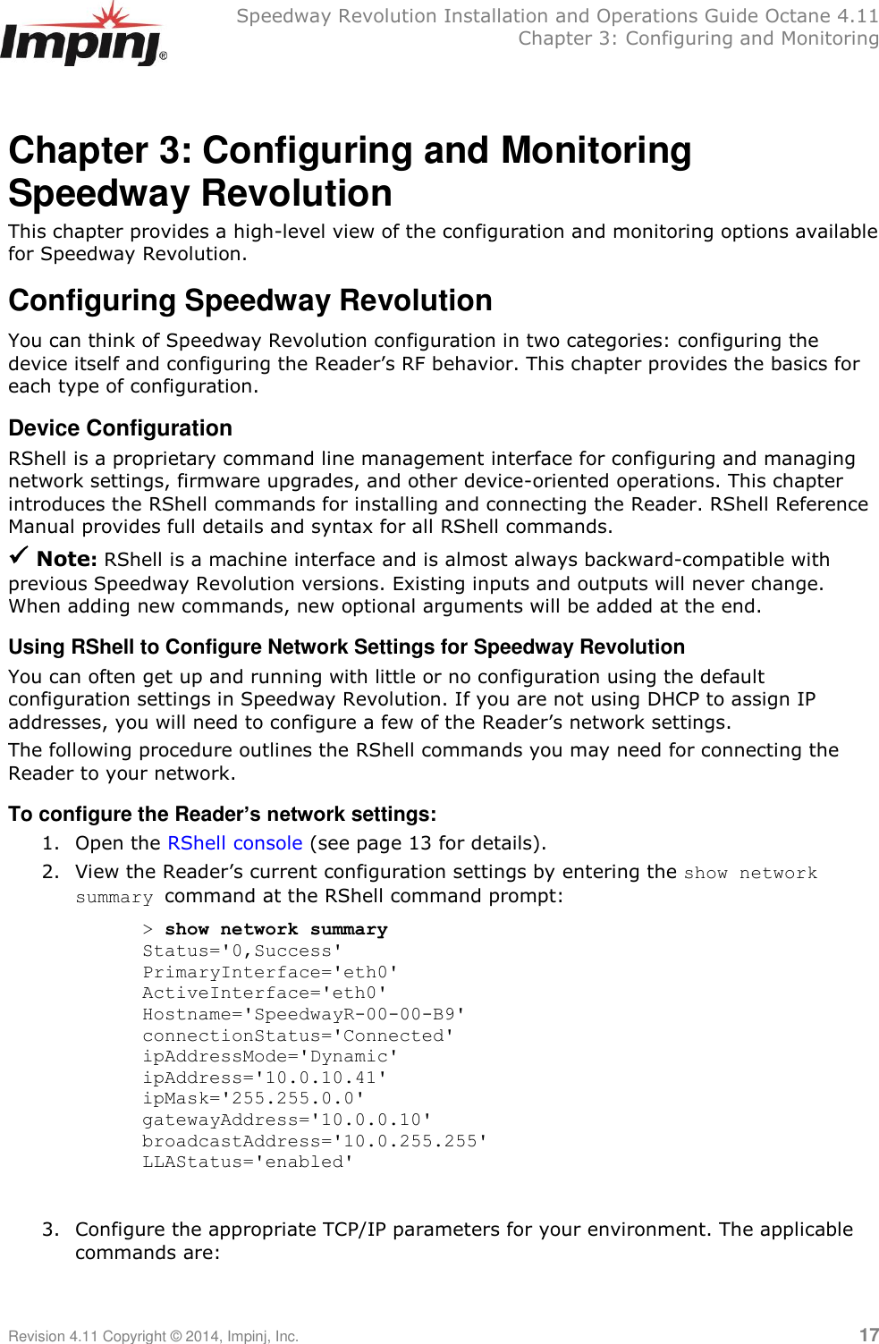   Speedway Revolution Installation and Operations Guide Octane 4.11   Chapter 3: Configuring and Monitoring Revision 4.11 Copyright © 2014, Impinj, Inc.   17  Chapter 3: Configuring and Monitoring Speedway Revolution This chapter provides a high-level view of the configuration and monitoring options available for Speedway Revolution. Configuring Speedway Revolution You can think of Speedway Revolution configuration in two categories: configuring the device itself and configuring the Reader‘s RF behavior. This chapter provides the basics for each type of configuration. Device Configuration RShell is a proprietary command line management interface for configuring and managing network settings, firmware upgrades, and other device-oriented operations. This chapter introduces the RShell commands for installing and connecting the Reader. RShell Reference Manual provides full details and syntax for all RShell commands.  Note: RShell is a machine interface and is almost always backward-compatible with previous Speedway Revolution versions. Existing inputs and outputs will never change. When adding new commands, new optional arguments will be added at the end.  Using RShell to Configure Network Settings for Speedway Revolution You can often get up and running with little or no configuration using the default configuration settings in Speedway Revolution. If you are not using DHCP to assign IP addresses, you will need to configure a few of the Reader‘s network settings. The following procedure outlines the RShell commands you may need for connecting the Reader to your network. To configure the Reader’s network settings: 1. Open the RShell console (see page 13 for details). 2. View the Reader‘s current configuration settings by entering the show network summary command at the RShell command prompt: &gt; show network summary Status=&apos;0,Success&apos; PrimaryInterface=&apos;eth0&apos; ActiveInterface=&apos;eth0&apos; Hostname=&apos;SpeedwayR-00-00-B9&apos; connectionStatus=&apos;Connected&apos; ipAddressMode=&apos;Dynamic&apos; ipAddress=&apos;10.0.10.41&apos; ipMask=&apos;255.255.0.0&apos; gatewayAddress=&apos;10.0.0.10&apos; broadcastAddress=&apos;10.0.255.255&apos; LLAStatus=&apos;enabled&apos;  3. Configure the appropriate TCP/IP parameters for your environment. The applicable commands are:   