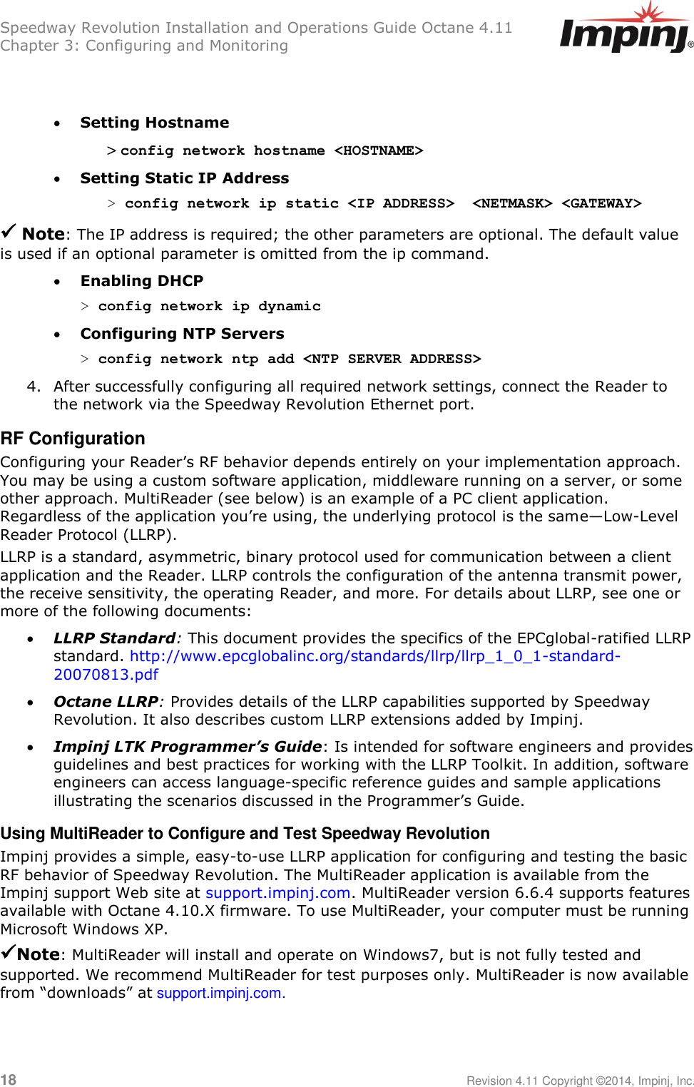 Speedway Revolution Installation and Operations Guide Octane 4.11 Chapter 3: Configuring and Monitoring  18     Revision 4.11 Copyright ©2014, Impinj, Inc.    Setting Hostname &gt; config network hostname &lt;HOSTNAME&gt;  Setting Static IP Address &gt; config network ip static &lt;IP ADDRESS&gt;  &lt;NETMASK&gt; &lt;GATEWAY&gt;   Note: The IP address is required; the other parameters are optional. The default value is used if an optional parameter is omitted from the ip command.  Enabling DHCP &gt; config network ip dynamic  Configuring NTP Servers &gt; config network ntp add &lt;NTP SERVER ADDRESS&gt; 4. After successfully configuring all required network settings, connect the Reader to the network via the Speedway Revolution Ethernet port. RF Configuration Configuring your Reader‘s RF behavior depends entirely on your implementation approach. You may be using a custom software application, middleware running on a server, or some other approach. MultiReader (see below) is an example of a PC client application. Regardless of the application you‘re using, the underlying protocol is the same—Low-Level Reader Protocol (LLRP).  LLRP is a standard, asymmetric, binary protocol used for communication between a client application and the Reader. LLRP controls the configuration of the antenna transmit power, the receive sensitivity, the operating Reader, and more. For details about LLRP, see one or more of the following documents:  LLRP Standard: This document provides the specifics of the EPCglobal-ratified LLRP standard. http://www.epcglobalinc.org/standards/llrp/llrp_1_0_1-standard-20070813.pdf  Octane LLRP: Provides details of the LLRP capabilities supported by Speedway Revolution. It also describes custom LLRP extensions added by Impinj.  Impinj LTK Programmer’s Guide: Is intended for software engineers and provides guidelines and best practices for working with the LLRP Toolkit. In addition, software engineers can access language-specific reference guides and sample applications illustrating the scenarios discussed in the Programmer‘s Guide. Using MultiReader to Configure and Test Speedway Revolution Impinj provides a simple, easy-to-use LLRP application for configuring and testing the basic RF behavior of Speedway Revolution. The MultiReader application is available from the Impinj support Web site at support.impinj.com. MultiReader version 6.6.4 supports features available with Octane 4.10.X firmware. To use MultiReader, your computer must be running Microsoft Windows XP. Note: MultiReader will install and operate on Windows7, but is not fully tested and supported. We recommend MultiReader for test purposes only. MultiReader is now available from ―downloads‖ at support.impinj.com.    