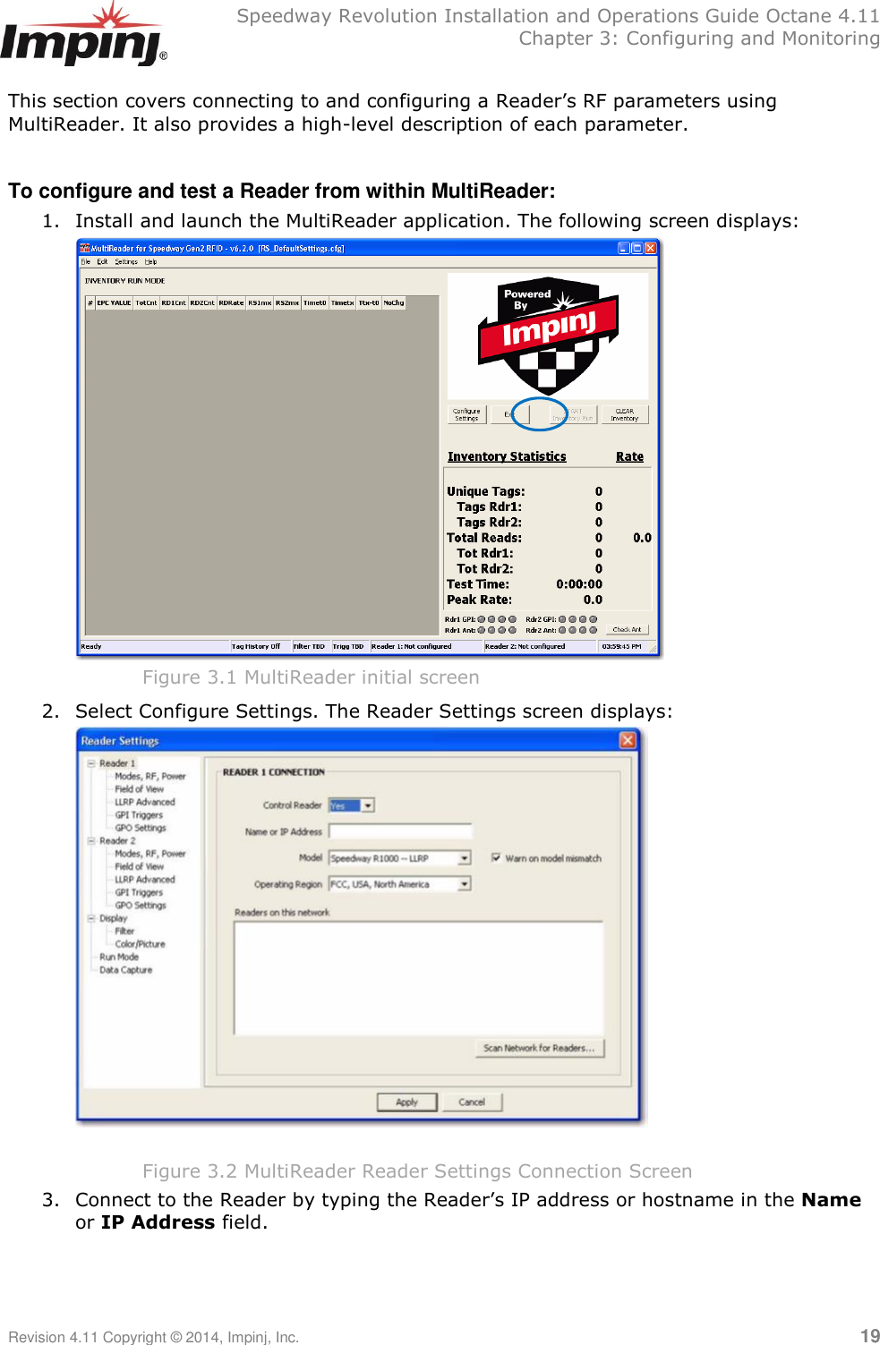   Speedway Revolution Installation and Operations Guide Octane 4.11   Chapter 3: Configuring and Monitoring Revision 4.11 Copyright © 2014, Impinj, Inc.   19  This section covers connecting to and configuring a Reader‘s RF parameters using MultiReader. It also provides a high-level description of each parameter.  To configure and test a Reader from within MultiReader: 1. Install and launch the MultiReader application. The following screen displays:  Figure 3.1 MultiReader initial screen 2. Select Configure Settings. The Reader Settings screen displays:   Figure 3.2 MultiReader Reader Settings Connection Screen 3. Connect to the Reader by typing the Reader‘s IP address or hostname in the Name or IP Address field.  