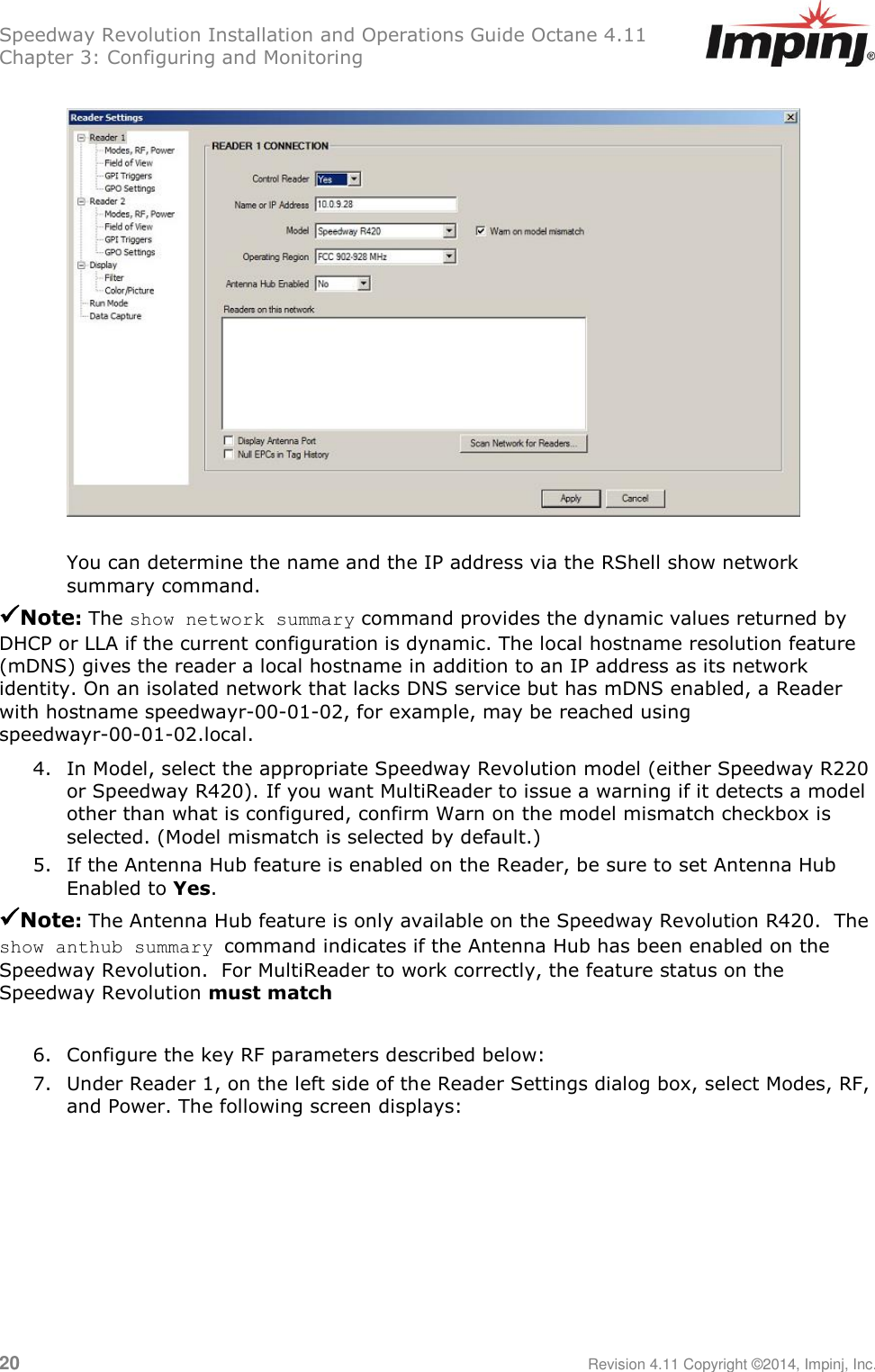 Speedway Revolution Installation and Operations Guide Octane 4.11 Chapter 3: Configuring and Monitoring  20     Revision 4.11 Copyright ©2014, Impinj, Inc.    You can determine the name and the IP address via the RShell show network summary command. Note: The show network summary command provides the dynamic values returned by DHCP or LLA if the current configuration is dynamic. The local hostname resolution feature (mDNS) gives the reader a local hostname in addition to an IP address as its network identity. On an isolated network that lacks DNS service but has mDNS enabled, a Reader with hostname speedwayr-00-01-02, for example, may be reached using speedwayr-00-01-02.local. 4. In Model, select the appropriate Speedway Revolution model (either Speedway R220 or Speedway R420). If you want MultiReader to issue a warning if it detects a model other than what is configured, confirm Warn on the model mismatch checkbox is selected. (Model mismatch is selected by default.) 5. If the Antenna Hub feature is enabled on the Reader, be sure to set Antenna Hub Enabled to Yes. Note: The Antenna Hub feature is only available on the Speedway Revolution R420.  The show anthub summary command indicates if the Antenna Hub has been enabled on the Speedway Revolution.  For MultiReader to work correctly, the feature status on the Speedway Revolution must match  6. Configure the key RF parameters described below: 7. Under Reader 1, on the left side of the Reader Settings dialog box, select Modes, RF, and Power. The following screen displays:  