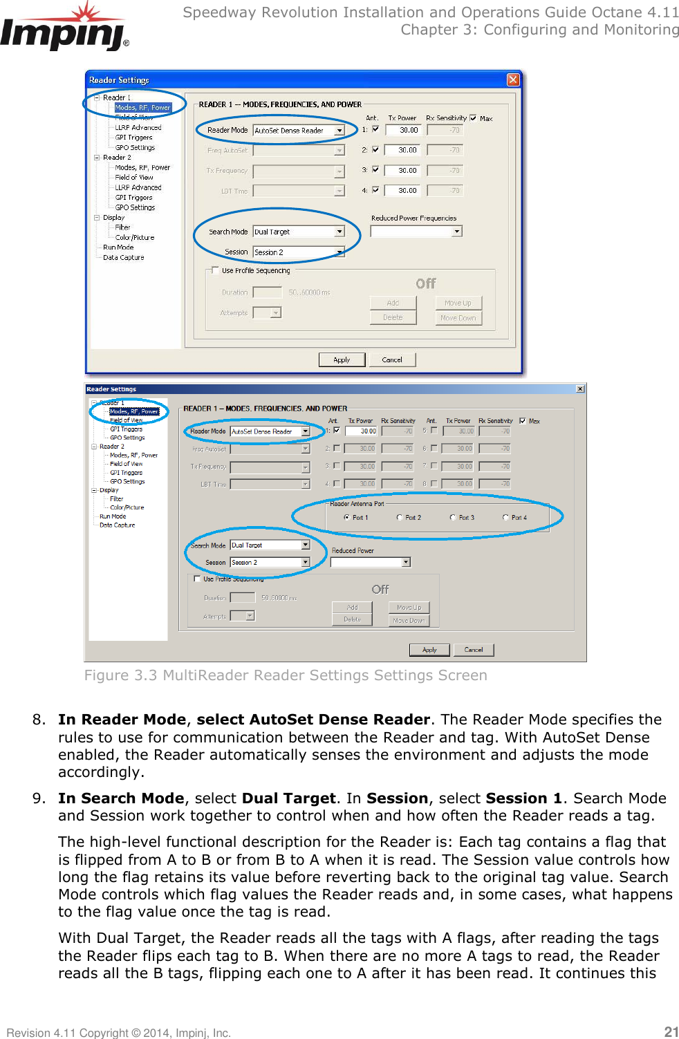   Speedway Revolution Installation and Operations Guide Octane 4.11   Chapter 3: Configuring and Monitoring Revision 4.11 Copyright © 2014, Impinj, Inc.   21    Figure 3.3 MultiReader Reader Settings Settings Screen  8. In Reader Mode, select AutoSet Dense Reader. The Reader Mode specifies the rules to use for communication between the Reader and tag. With AutoSet Dense enabled, the Reader automatically senses the environment and adjusts the mode accordingly. 9. In Search Mode, select Dual Target. In Session, select Session 1. Search Mode and Session work together to control when and how often the Reader reads a tag.  The high-level functional description for the Reader is: Each tag contains a flag that is flipped from A to B or from B to A when it is read. The Session value controls how long the flag retains its value before reverting back to the original tag value. Search Mode controls which flag values the Reader reads and, in some cases, what happens to the flag value once the tag is read.  With Dual Target, the Reader reads all the tags with A flags, after reading the tags the Reader flips each tag to B. When there are no more A tags to read, the Reader reads all the B tags, flipping each one to A after it has been read. It continues this 