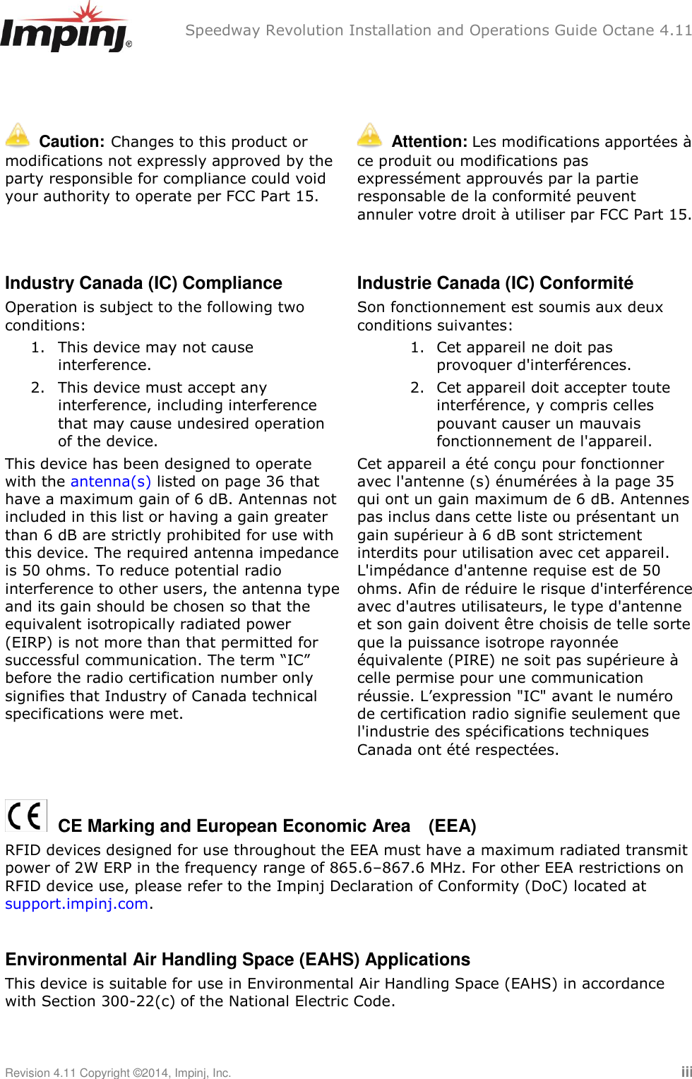 Speedway Revolution Installation and Operations Guide Octane 4.11 Revision 4.11 Copyright ©2014, Impinj, Inc.   iii     Caution:  Changes to this product or modifications not expressly approved by the party responsible for compliance could void your authority to operate per FCC Part 15.    Attention: Les modifications apportées à ce produit ou modifications pas expressément approuvés par la partie responsable de la conformité peuvent annuler votre droit à utiliser par FCC Part 15.  Industry Canada (IC) Compliance Operation is subject to the following two conditions:  1. This device may not cause interference.  2. This device must accept any interference, including interference that may cause undesired operation of the device. This device has been designed to operate with the antenna(s) listed on page 36 that have a maximum gain of 6 dB. Antennas not included in this list or having a gain greater than 6 dB are strictly prohibited for use with this device. The required antenna impedance is 50 ohms. To reduce potential radio interference to other users, the antenna type and its gain should be chosen so that the equivalent isotropically radiated power (EIRP) is not more than that permitted for successful communication. The term ―IC‖ before the radio certification number only signifies that Industry of Canada technical specifications were met. Industrie Canada (IC) Conformité Son fonctionnement est soumis aux deux conditions suivantes: 1. Cet appareil ne doit pas provoquer d&apos;interférences. 2. Cet appareil doit accepter toute interférence, y compris celles pouvant causer un mauvais fonctionnement de l&apos;appareil. Cet appareil a été conçu pour fonctionner avec l&apos;antenne (s) énumérées à la page 35 qui ont un gain maximum de 6 dB. Antennes pas inclus dans cette liste ou présentant un gain supérieur à 6 dB sont strictement interdits pour utilisation avec cet appareil. L&apos;impédance d&apos;antenne requise est de 50 ohms. Afin de réduire le risque d&apos;interférence avec d&apos;autres utilisateurs, le type d&apos;antenne et son gain doivent être choisis de telle sorte que la puissance isotrope rayonnée équivalente (PIRE) ne soit pas supérieure à celle permise pour une communication réussie. L‘expression &quot;IC&quot; avant le numéro de certification radio signifie seulement que l&apos;industrie des spécifications techniques Canada ont été respectées.    CE Marking and European Economic Area  (EEA) RFID devices designed for use throughout the EEA must have a maximum radiated transmit power of 2W ERP in the frequency range of 865.6–867.6 MHz. For other EEA restrictions on RFID device use, please refer to the Impinj Declaration of Conformity (DoC) located at support.impinj.com.  Environmental Air Handling Space (EAHS) Applications This device is suitable for use in Environmental Air Handling Space (EAHS) in accordance with Section 300-22(c) of the National Electric Code. 