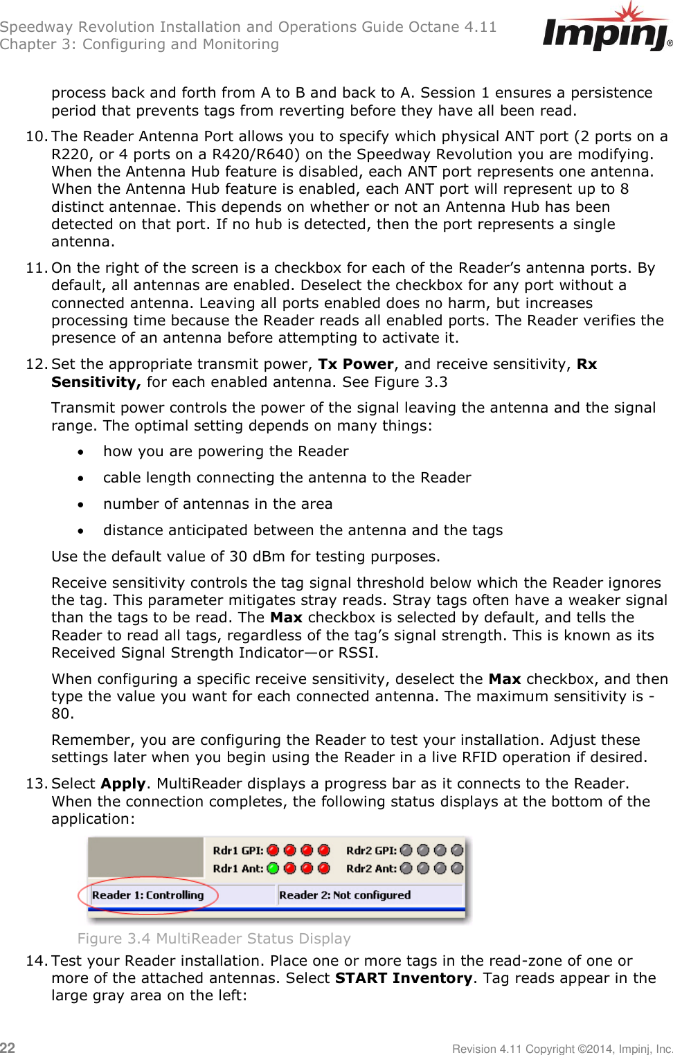 Speedway Revolution Installation and Operations Guide Octane 4.11 Chapter 3: Configuring and Monitoring  22     Revision 4.11 Copyright ©2014, Impinj, Inc.  process back and forth from A to B and back to A. Session 1 ensures a persistence period that prevents tags from reverting before they have all been read. 10. The Reader Antenna Port allows you to specify which physical ANT port (2 ports on a R220, or 4 ports on a R420/R640) on the Speedway Revolution you are modifying. When the Antenna Hub feature is disabled, each ANT port represents one antenna. When the Antenna Hub feature is enabled, each ANT port will represent up to 8 distinct antennae. This depends on whether or not an Antenna Hub has been detected on that port. If no hub is detected, then the port represents a single antenna. 11. On the right of the screen is a checkbox for each of the Reader‘s antenna ports. By default, all antennas are enabled. Deselect the checkbox for any port without a connected antenna. Leaving all ports enabled does no harm, but increases processing time because the Reader reads all enabled ports. The Reader verifies the presence of an antenna before attempting to activate it. 12. Set the appropriate transmit power, Tx Power, and receive sensitivity, Rx Sensitivity, for each enabled antenna. See Figure 3.3  Transmit power controls the power of the signal leaving the antenna and the signal range. The optimal setting depends on many things:  how you are powering the Reader  cable length connecting the antenna to the Reader   number of antennas in the area   distance anticipated between the antenna and the tags Use the default value of 30 dBm for testing purposes. Receive sensitivity controls the tag signal threshold below which the Reader ignores the tag. This parameter mitigates stray reads. Stray tags often have a weaker signal than the tags to be read. The Max checkbox is selected by default, and tells the Reader to read all tags, regardless of the tag‘s signal strength. This is known as its Received Signal Strength Indicator—or RSSI.  When configuring a specific receive sensitivity, deselect the Max checkbox, and then type the value you want for each connected antenna. The maximum sensitivity is -80. Remember, you are configuring the Reader to test your installation. Adjust these settings later when you begin using the Reader in a live RFID operation if desired. 13. Select Apply. MultiReader displays a progress bar as it connects to the Reader. When the connection completes, the following status displays at the bottom of the application:  Figure 3.4 MultiReader Status Display 14. Test your Reader installation. Place one or more tags in the read-zone of one or more of the attached antennas. Select START Inventory. Tag reads appear in the large gray area on the left: 