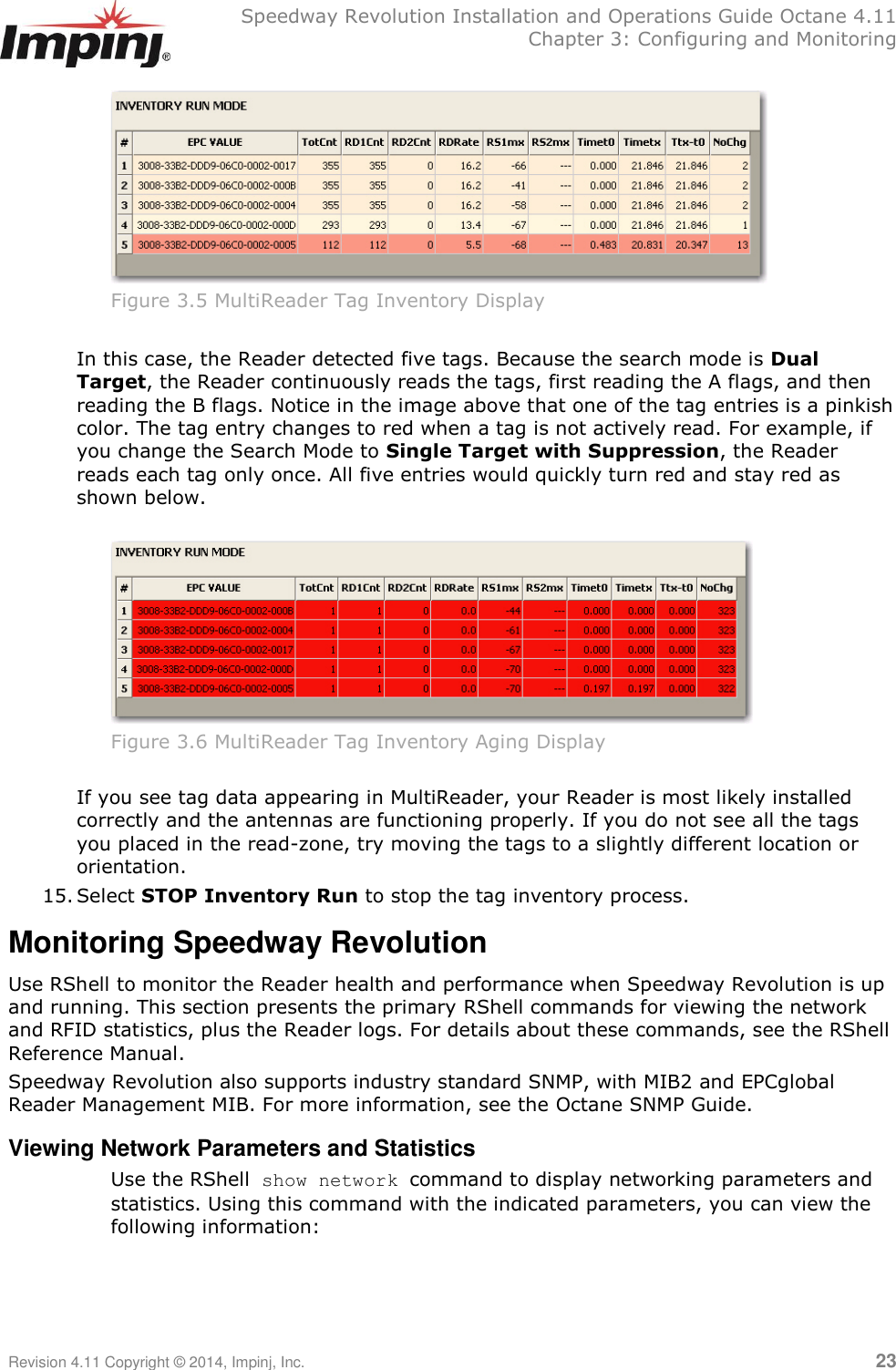   Speedway Revolution Installation and Operations Guide Octane 4.11   Chapter 3: Configuring and Monitoring Revision 4.11 Copyright © 2014, Impinj, Inc.   23   Figure 3.5 MultiReader Tag Inventory Display  In this case, the Reader detected five tags. Because the search mode is Dual Target, the Reader continuously reads the tags, first reading the A flags, and then reading the B flags. Notice in the image above that one of the tag entries is a pinkish color. The tag entry changes to red when a tag is not actively read. For example, if you change the Search Mode to Single Target with Suppression, the Reader reads each tag only once. All five entries would quickly turn red and stay red as shown below.   Figure 3.6 MultiReader Tag Inventory Aging Display  If you see tag data appearing in MultiReader, your Reader is most likely installed correctly and the antennas are functioning properly. If you do not see all the tags you placed in the read-zone, try moving the tags to a slightly different location or orientation. 15. Select STOP Inventory Run to stop the tag inventory process. Monitoring Speedway Revolution Use RShell to monitor the Reader health and performance when Speedway Revolution is up and running. This section presents the primary RShell commands for viewing the network and RFID statistics, plus the Reader logs. For details about these commands, see the RShell Reference Manual.  Speedway Revolution also supports industry standard SNMP, with MIB2 and EPCglobal Reader Management MIB. For more information, see the Octane SNMP Guide. Viewing Network Parameters and Statistics Use the RShell show network command to display networking parameters and statistics. Using this command with the indicated parameters, you can view the following information:    