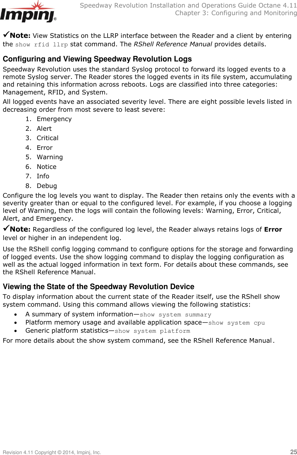   Speedway Revolution Installation and Operations Guide Octane 4.11   Chapter 3: Configuring and Monitoring Revision 4.11 Copyright © 2014, Impinj, Inc.   25  Note: View Statistics on the LLRP interface between the Reader and a client by entering the show rfid llrp stat command. The RShell Reference Manual provides details. Configuring and Viewing Speedway Revolution Logs Speedway Revolution uses the standard Syslog protocol to forward its logged events to a remote Syslog server. The Reader stores the logged events in its file system, accumulating and retaining this information across reboots. Logs are classified into three categories: Management, RFID, and System. All logged events have an associated severity level. There are eight possible levels listed in decreasing order from most severe to least severe: 1. Emergency 2. Alert 3. Critical 4. Error 5. Warning 6. Notice 7. Info 8. Debug Configure the log levels you want to display. The Reader then retains only the events with a severity greater than or equal to the configured level. For example, if you choose a logging level of Warning, then the logs will contain the following levels: Warning, Error, Critical, Alert, and Emergency. Note: Regardless of the configured log level, the Reader always retains logs of Error level or higher in an independent log. Use the RShell config logging command to configure options for the storage and forwarding of logged events. Use the show logging command to display the logging configuration as well as the actual logged information in text form. For details about these commands, see the RShell Reference Manual. Viewing the State of the Speedway Revolution Device To display information about the current state of the Reader itself, use the RShell show system command. Using this command allows viewing the following statistics:  A summary of system information—show system summary  Platform memory usage and available application space—show system cpu  Generic platform statistics—show system platform For more details about the show system command, see the RShell Reference Manual.