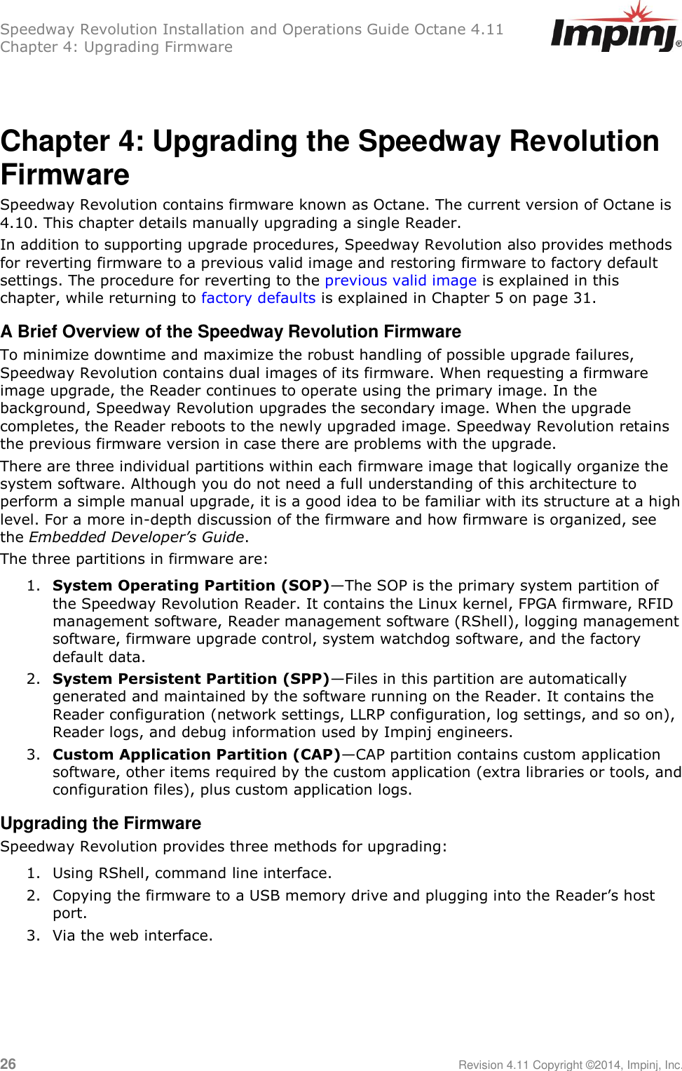 Speedway Revolution Installation and Operations Guide Octane 4.11 Chapter 4: Upgrading Firmware  26     Revision 4.11 Copyright ©2014, Impinj, Inc.  Chapter 4: Upgrading the Speedway Revolution Firmware    Speedway Revolution contains firmware known as Octane. The current version of Octane is 4.10. This chapter details manually upgrading a single Reader. In addition to supporting upgrade procedures, Speedway Revolution also provides methods for reverting firmware to a previous valid image and restoring firmware to factory default settings. The procedure for reverting to the previous valid image is explained in this chapter, while returning to factory defaults is explained in Chapter 5 on page 31. A Brief Overview of the Speedway Revolution Firmware To minimize downtime and maximize the robust handling of possible upgrade failures, Speedway Revolution contains dual images of its firmware. When requesting a firmware image upgrade, the Reader continues to operate using the primary image. In the background, Speedway Revolution upgrades the secondary image. When the upgrade completes, the Reader reboots to the newly upgraded image. Speedway Revolution retains the previous firmware version in case there are problems with the upgrade. There are three individual partitions within each firmware image that logically organize the system software. Although you do not need a full understanding of this architecture to perform a simple manual upgrade, it is a good idea to be familiar with its structure at a high level. For a more in-depth discussion of the firmware and how firmware is organized, see the Embedded Developer’s Guide. The three partitions in firmware are: 1. System Operating Partition (SOP)—The SOP is the primary system partition of the Speedway Revolution Reader. It contains the Linux kernel, FPGA firmware, RFID management software, Reader management software (RShell), logging management software, firmware upgrade control, system watchdog software, and the factory default data. 2. System Persistent Partition (SPP)—Files in this partition are automatically generated and maintained by the software running on the Reader. It contains the Reader configuration (network settings, LLRP configuration, log settings, and so on), Reader logs, and debug information used by Impinj engineers. 3. Custom Application Partition (CAP)—CAP partition contains custom application software, other items required by the custom application (extra libraries or tools, and configuration files), plus custom application logs. Upgrading the Firmware Speedway Revolution provides three methods for upgrading: 1. Using RShell, command line interface. 2. Copying the firmware to a USB memory drive and plugging into the Reader‘s host port. 3. Via the web interface.  