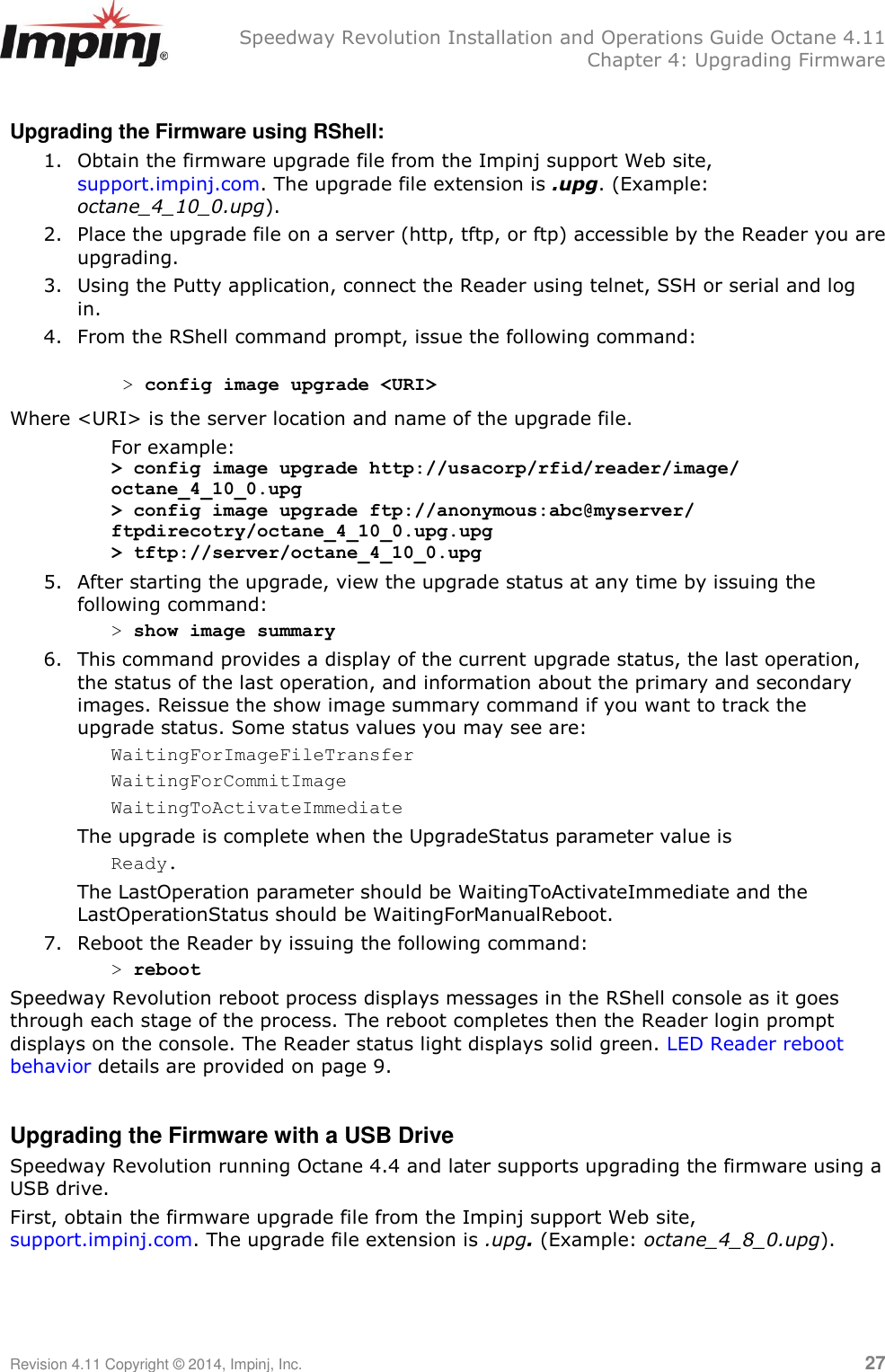   Speedway Revolution Installation and Operations Guide Octane 4.11   Chapter 4: Upgrading Firmware Revision 4.11 Copyright © 2014, Impinj, Inc.   27  Upgrading the Firmware using RShell: 1. Obtain the firmware upgrade file from the Impinj support Web site, support.impinj.com. The upgrade file extension is .upg. (Example: octane_4_10_0.upg). 2. Place the upgrade file on a server (http, tftp, or ftp) accessible by the Reader you are upgrading. 3. Using the Putty application, connect the Reader using telnet, SSH or serial and log in. 4. From the RShell command prompt, issue the following command:   &gt; config image upgrade &lt;URI&gt; Where &lt;URI&gt; is the server location and name of the upgrade file. For example: &gt; config image upgrade http://usacorp/rfid/reader/image/ octane_4_10_0.upg &gt; config image upgrade ftp://anonymous:abc@myserver/ ftpdirecotry/octane_4_10_0.upg.upg &gt; tftp://server/octane_4_10_0.upg   5. After starting the upgrade, view the upgrade status at any time by issuing the following command: &gt; show image summary 6. This command provides a display of the current upgrade status, the last operation, the status of the last operation, and information about the primary and secondary images. Reissue the show image summary command if you want to track the upgrade status. Some status values you may see are: WaitingForImageFileTransfer WaitingForCommitImage WaitingToActivateImmediate The upgrade is complete when the UpgradeStatus parameter value is Ready.  The LastOperation parameter should be WaitingToActivateImmediate and the LastOperationStatus should be WaitingForManualReboot. 7. Reboot the Reader by issuing the following command: &gt; reboot Speedway Revolution reboot process displays messages in the RShell console as it goes through each stage of the process. The reboot completes then the Reader login prompt displays on the console. The Reader status light displays solid green. LED Reader reboot behavior details are provided on page 9.  Upgrading the Firmware with a USB Drive Speedway Revolution running Octane 4.4 and later supports upgrading the firmware using a USB drive. First, obtain the firmware upgrade file from the Impinj support Web site, support.impinj.com. The upgrade file extension is .upg. (Example: octane_4_8_0.upg).   