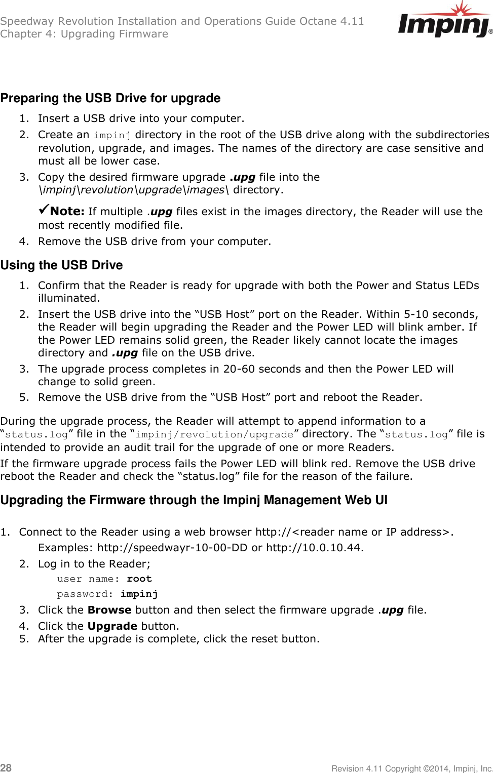 Speedway Revolution Installation and Operations Guide Octane 4.11 Chapter 4: Upgrading Firmware  28     Revision 4.11 Copyright ©2014, Impinj, Inc.   Preparing the USB Drive for upgrade 1. Insert a USB drive into your computer. 2. Create an impinj directory in the root of the USB drive along with the subdirectories revolution, upgrade, and images. The names of the directory are case sensitive and must all be lower case. 3. Copy the desired firmware upgrade .upg file into the \impinj\revolution\upgrade\images\ directory.  Note: If multiple .upg files exist in the images directory, the Reader will use the most recently modified file. 4. Remove the USB drive from your computer. Using the USB Drive 1. Confirm that the Reader is ready for upgrade with both the Power and Status LEDs illuminated. 2. Insert the USB drive into the ―USB Host‖ port on the Reader. Within 5-10 seconds, the Reader will begin upgrading the Reader and the Power LED will blink amber. If the Power LED remains solid green, the Reader likely cannot locate the images directory and .upg file on the USB drive. 3. The upgrade process completes in 20-60 seconds and then the Power LED will change to solid green. 5. Remove the USB drive from the ―USB Host‖ port and reboot the Reader. During the upgrade process, the Reader will attempt to append information to a ―status.log‖ file in the ―impinj/revolution/upgrade‖ directory. The ―status.log‖ file is intended to provide an audit trail for the upgrade of one or more Readers. If the firmware upgrade process fails the Power LED will blink red. Remove the USB drive reboot the Reader and check the ―status.log‖ file for the reason of the failure. Upgrading the Firmware through the Impinj Management Web UI  1. Connect to the Reader using a web browser http://&lt;reader name or IP address&gt;.  Examples: http://speedwayr-10-00-DD or http://10.0.10.44. 2. Log in to the Reader; user name: root password: impinj 3. Click the Browse button and then select the firmware upgrade .upg file. 4. Click the Upgrade button. 5. After the upgrade is complete, click the reset button.    