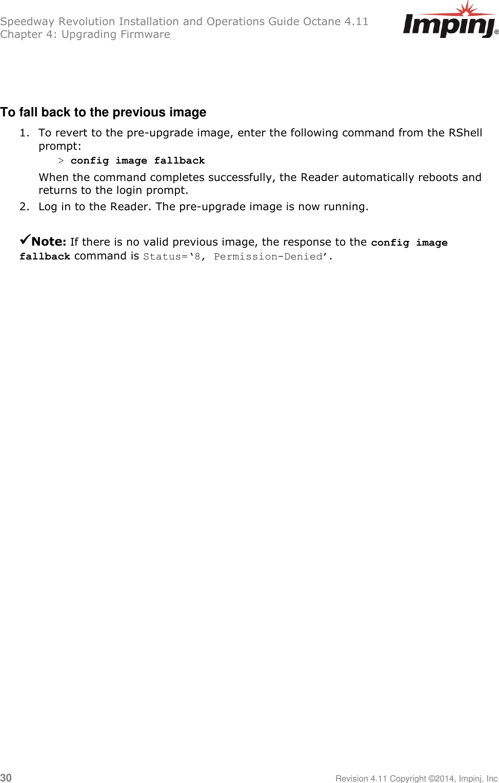 Speedway Revolution Installation and Operations Guide Octane 4.11 Chapter 4: Upgrading Firmware  30     Revision 4.11 Copyright ©2014, Impinj, Inc.    To fall back to the previous image 1. To revert to the pre-upgrade image, enter the following command from the RShell prompt: &gt; config image fallback When the command completes successfully, the Reader automatically reboots and returns to the login prompt. 2. Log in to the Reader. The pre-upgrade image is now running. Note: If there is no valid previous image, the response to the config image fallback command is Status=‘8, Permission-Denied’.  