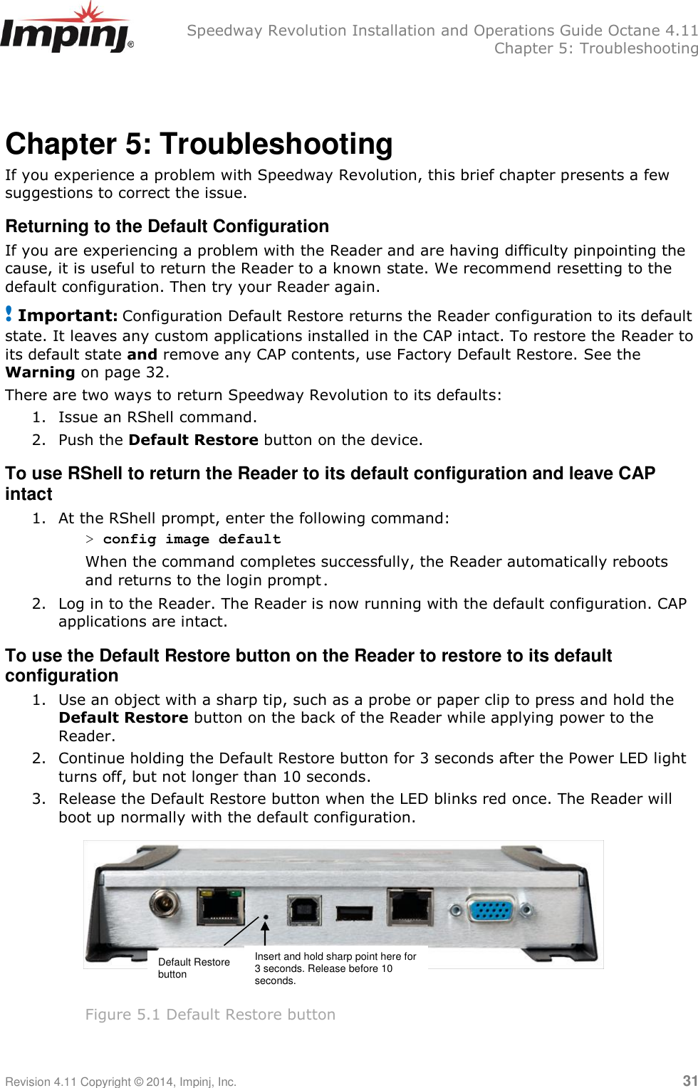   Speedway Revolution Installation and Operations Guide Octane 4.11   Chapter 5: Troubleshooting Revision 4.11 Copyright © 2014, Impinj, Inc.   31  Chapter 5: Troubleshooting If you experience a problem with Speedway Revolution, this brief chapter presents a few suggestions to correct the issue. Returning to the Default Configuration If you are experiencing a problem with the Reader and are having difficulty pinpointing the cause, it is useful to return the Reader to a known state. We recommend resetting to the default configuration. Then try your Reader again. ! Important: Configuration Default Restore returns the Reader configuration to its default state. It leaves any custom applications installed in the CAP intact. To restore the Reader to its default state and remove any CAP contents, use Factory Default Restore. See the Warning on page 32. There are two ways to return Speedway Revolution to its defaults:  1. Issue an RShell command.  2. Push the Default Restore button on the device. To use RShell to return the Reader to its default configuration and leave CAP intact 1. At the RShell prompt, enter the following command: &gt; config image default When the command completes successfully, the Reader automatically reboots and returns to the login prompt. 2. Log in to the Reader. The Reader is now running with the default configuration. CAP applications are intact. To use the Default Restore button on the Reader to restore to its default configuration 1. Use an object with a sharp tip, such as a probe or paper clip to press and hold the Default Restore button on the back of the Reader while applying power to the Reader.  2. Continue holding the Default Restore button for 3 seconds after the Power LED light turns off, but not longer than 10 seconds.  3. Release the Default Restore button when the LED blinks red once. The Reader will boot up normally with the default configuration.         Figure 5.1 Default Restore button  Default Restore button Insert and hold sharp point here for 3 seconds. Release before 10 seconds. 