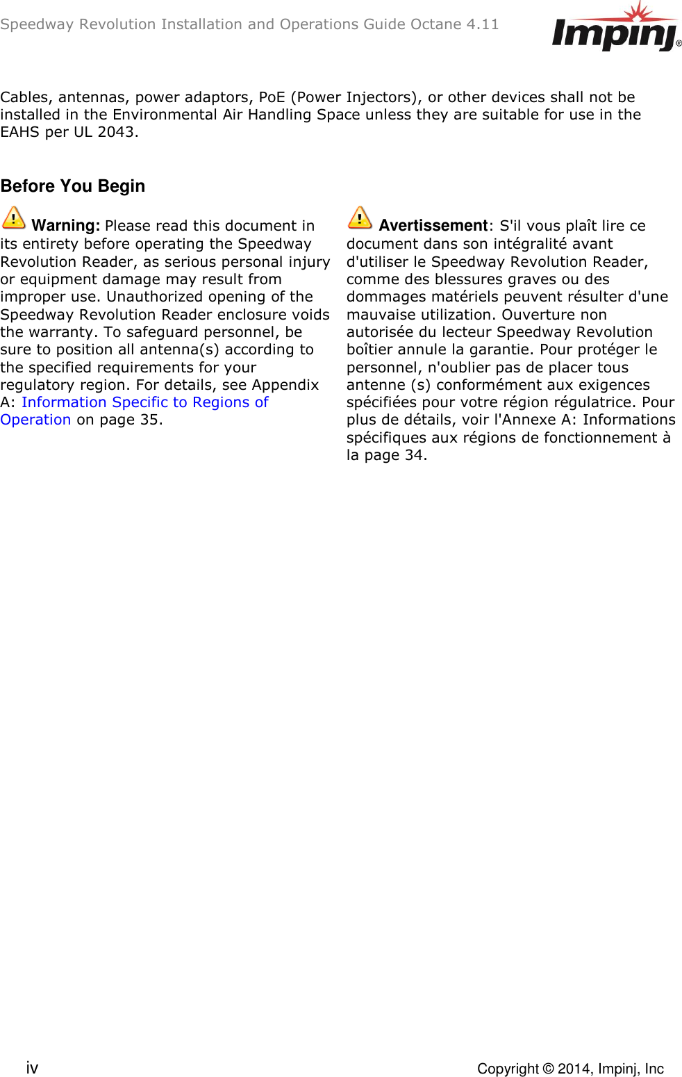 Speedway Revolution Installation and Operations Guide Octane 4.11  iv    Copyright © 2014, Impinj, Inc Cables, antennas, power adaptors, PoE (Power Injectors), or other devices shall not be installed in the Environmental Air Handling Space unless they are suitable for use in the EAHS per UL 2043.  Before You Begin  Warning: Please read this document in its entirety before operating the Speedway Revolution Reader, as serious personal injury or equipment damage may result from improper use. Unauthorized opening of the Speedway Revolution Reader enclosure voids the warranty. To safeguard personnel, be sure to position all antenna(s) according to the specified requirements for your regulatory region. For details, see Appendix A: Information Specific to Regions of Operation on page 35.  Avertissement: S&apos;il vous plaît lire ce document dans son intégralité avant d&apos;utiliser le Speedway Revolution Reader, comme des blessures graves ou des dommages matériels peuvent résulter d&apos;une mauvaise utilization. Ouverture non autorisée du lecteur Speedway Revolution boîtier annule la garantie. Pour protéger le personnel, n&apos;oublier pas de placer tous antenne (s) conformément aux exigences spécifiées pour votre région régulatrice. Pour plus de détails, voir l&apos;Annexe A: Informations spécifiques aux régions de fonctionnement à la page 34.   