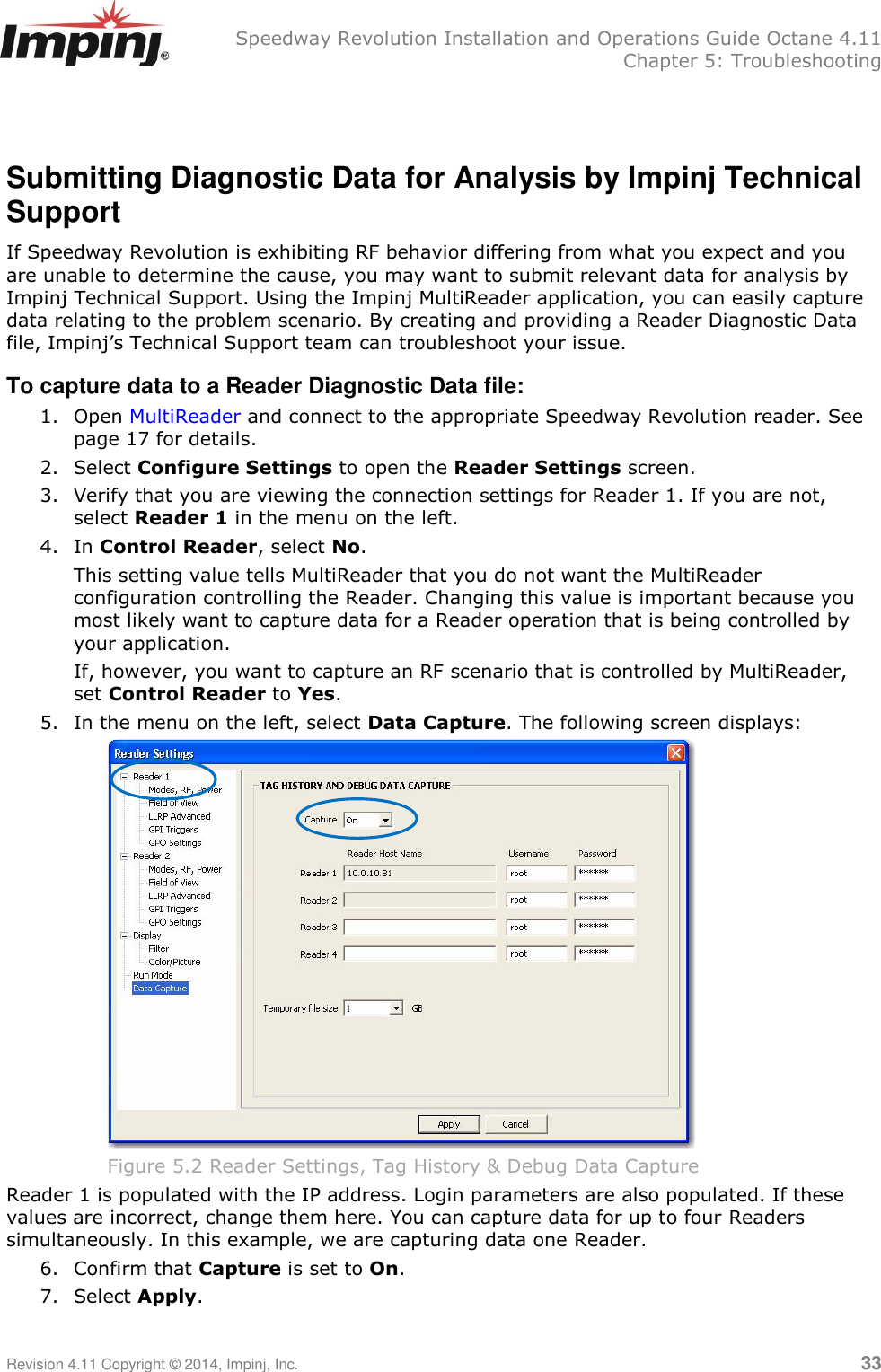   Speedway Revolution Installation and Operations Guide Octane 4.11   Chapter 5: Troubleshooting Revision 4.11 Copyright © 2014, Impinj, Inc.   33   Submitting Diagnostic Data for Analysis by Impinj Technical Support If Speedway Revolution is exhibiting RF behavior differing from what you expect and you are unable to determine the cause, you may want to submit relevant data for analysis by Impinj Technical Support. Using the Impinj MultiReader application, you can easily capture data relating to the problem scenario. By creating and providing a Reader Diagnostic Data file, Impinj‘s Technical Support team can troubleshoot your issue. To capture data to a Reader Diagnostic Data file: 1. Open MultiReader and connect to the appropriate Speedway Revolution reader. See page 17 for details. 2. Select Configure Settings to open the Reader Settings screen. 3. Verify that you are viewing the connection settings for Reader 1. If you are not, select Reader 1 in the menu on the left. 4. In Control Reader, select No.  This setting value tells MultiReader that you do not want the MultiReader configuration controlling the Reader. Changing this value is important because you most likely want to capture data for a Reader operation that is being controlled by your application.  If, however, you want to capture an RF scenario that is controlled by MultiReader, set Control Reader to Yes. 5. In the menu on the left, select Data Capture. The following screen displays:  Figure 5.2 Reader Settings, Tag History &amp; Debug Data Capture Reader 1 is populated with the IP address. Login parameters are also populated. If these values are incorrect, change them here. You can capture data for up to four Readers simultaneously. In this example, we are capturing data one Reader. 6. Confirm that Capture is set to On. 7. Select Apply.  