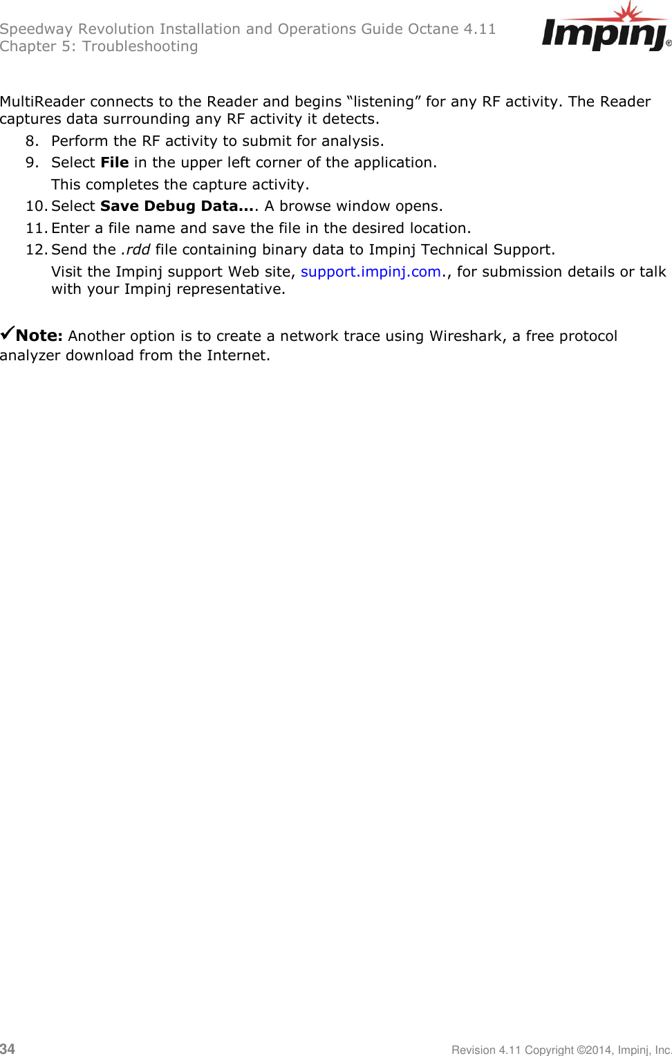 Speedway Revolution Installation and Operations Guide Octane 4.11 Chapter 5: Troubleshooting  34     Revision 4.11 Copyright ©2014, Impinj, Inc.  MultiReader connects to the Reader and begins ―listening‖ for any RF activity. The Reader captures data surrounding any RF activity it detects. 8. Perform the RF activity to submit for analysis. 9. Select File in the upper left corner of the application. This completes the capture activity.  10. Select Save Debug Data.... A browse window opens. 11. Enter a file name and save the file in the desired location. 12. Send the .rdd file containing binary data to Impinj Technical Support.  Visit the Impinj support Web site, support.impinj.com., for submission details or talk with your Impinj representative.   Note: Another option is to create a network trace using Wireshark, a free protocol analyzer download from the Internet. 