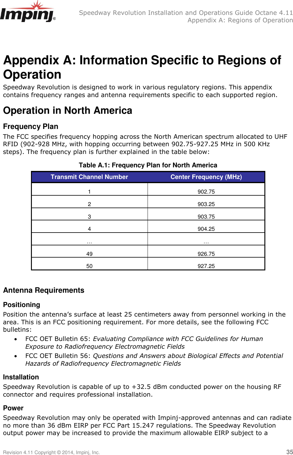   Speedway Revolution Installation and Operations Guide Octane 4.11   Appendix A: Regions of Operation Revision 4.11 Copyright © 2014, Impinj, Inc.   35  Appendix A: Information Specific to Regions of Operation Speedway Revolution is designed to work in various regulatory regions. This appendix contains frequency ranges and antenna requirements specific to each supported region. Operation in North America Frequency Plan The FCC specifies frequency hopping across the North American spectrum allocated to UHF RFID (902-928 MHz, with hopping occurring between 902.75-927.25 MHz in 500 KHz steps). The frequency plan is further explained in the table below: Table A.1: Frequency Plan for North America Transmit Channel Number Center Frequency (MHz) 1 902.75 2 903.25 3 903.75 4 904.25 … … 49 926.75 50 927.25  Antenna Requirements Positioning Position the antenna‘s surface at least 25 centimeters away from personnel working in the area. This is an FCC positioning requirement. For more details, see the following FCC bulletins:  FCC OET Bulletin 65: Evaluating Compliance with FCC Guidelines for Human Exposure to Radiofrequency Electromagnetic Fields  FCC OET Bulletin 56: Questions and Answers about Biological Effects and Potential Hazards of Radiofrequency Electromagnetic Fields Installation Speedway Revolution is capable of up to +32.5 dBm conducted power on the housing RF connector and requires professional installation. Power Speedway Revolution may only be operated with Impinj-approved antennas and can radiate no more than 36 dBm EIRP per FCC Part 15.247 regulations. The Speedway Revolution output power may be increased to provide the maximum allowable EIRP subject to a 