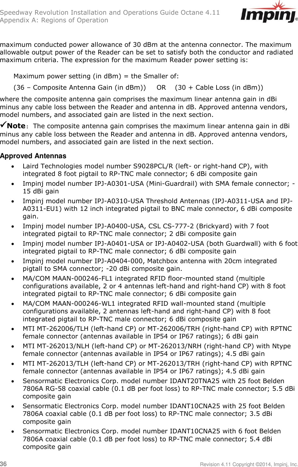 Speedway Revolution Installation and Operations Guide Octane 4.11 Appendix A: Regions of Operation 36     Revision 4.11 Copyright ©2014, Impinj, Inc.  maximum conducted power allowance of 30 dBm at the antenna connector. The maximum allowable output power of the Reader can be set to satisfy both the conductor and radiated maximum criteria. The expression for the maximum Reader power setting is: Maximum power setting (in dBm) = the Smaller of: (36 – Composite Antenna Gain (in dBm)) OR (30 + Cable Loss (in dBm)) where the composite antenna gain comprises the maximum linear antenna gain in dBi minus any cable loss between the Reader and antenna in dB. Approved antenna vendors, model numbers, and associated gain are listed in the next section. Note: The composite antenna gain comprises the maximum linear antenna gain in dBi minus any cable loss between the Reader and antenna in dB. Approved antenna vendors, model numbers, and associated gain are listed in the next section. Approved Antennas  Laird Technologies model number S9028PCL/R (left- or right-hand CP), with integrated 8 foot pigtail to RP-TNC male connector; 6 dBi composite gain  Impinj model number IPJ-A0301-USA (Mini-Guardrail) with SMA female connector; -15 dBi gain  Impinj model number IPJ-A0310-USA Threshold Antennas (IPJ-A0311-USA and IPJ-A0311-EU1) with 12 inch integrated pigtail to BNC male connector, 6 dBi composite gain.  Impinj model number IPJ-A0400-USA, CSL CS-777-2 (Brickyard) with 7 foot integrated pigtail to RP-TNC male connector; 2 dBi composite gain  Impinj model number IPJ-A0401-USA or IPJ-A0402-USA (both Guardwall) with 6 foot integrated pigtail to RP-TNC male connector; 6 dBi composite gain  Impinj model number IPJ-A0404-000, Matchbox antenna with 20cm integrated pigtall to SMA connector; -20 dBi composite gain.  MA/COM MAAN-000246-FL1 integrated RFID floor-mounted stand (multiple configurations available, 2 or 4 antennas left-hand and right-hand CP) with 8 foot integrated pigtail to RP-TNC male connector; 6 dBi composite gain  MA/COM MAAN-000246-WL1 integrated RFID wall-mounted stand (multiple configurations available, 2 antennas left-hand and right-hand CP) with 8 foot integrated pigtail to RP-TNC male connector; 6 dBi composite gain  MTI MT-262006/TLH (left-hand CP) or MT-262006/TRH (right-hand CP) with RPTNC female connector (antennas available in IP54 or IP67 ratings); 6 dBi gain  MTI MT-262013/NLH (left-hand CP) or MT-262013/NRH (right-hand CP) with Ntype female connector (antennas available in IP54 or IP67 ratings); 4.5 dBi gain  MTI MT-262013/TLH (left-hand CP) or MT-262013/TRH (right-hand CP) with RPTNC female connector (antennas available in IP54 or IP67 ratings); 4.5 dBi gain  Sensormatic Electronics Corp. model number IDANT20TNA25 with 25 foot Belden 7806A RG-58 coaxial cable (0.1 dB per foot loss) to RP-TNC male connector; 5.5 dBi composite gain  Sensormatic Electronics Corp. model number IDANT10CNA25 with 25 foot Belden 7806A coaxial cable (0.1 dB per foot loss) to RP-TNC male connector; 3.5 dBi composite gain  Sensormatic Electronics Corp. model number IDANT10CNA25 with 6 foot Belden 7806A coaxial cable (0.1 dB per foot loss) to RP-TNC male connector; 5.4 dBi composite gain 