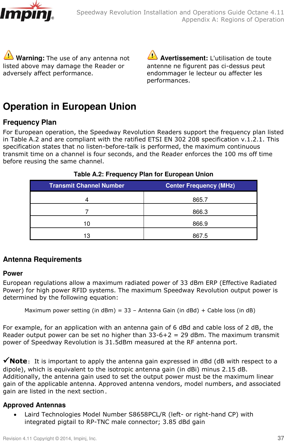   Speedway Revolution Installation and Operations Guide Octane 4.11   Appendix A: Regions of Operation Revision 4.11 Copyright © 2014, Impinj, Inc.   37    Warning: The use of any antenna not listed above may damage the Reader or adversely affect performance.  Avertissement: L&apos;utilisation de toute antenne ne figurent pas ci-dessus peut endommager le lecteur ou affecter les performances.  Operation in European Union Frequency Plan For European operation, the Speedway Revolution Readers support the frequency plan listed in Table A.2 and are compliant with the ratified ETSI EN 302 208 specification v.1.2.1. This specification states that no listen-before-talk is performed, the maximum continuous transmit time on a channel is four seconds, and the Reader enforces the 100 ms off time before reusing the same channel. Table A.2: Frequency Plan for European Union Transmit Channel Number Center Frequency (MHz) 4 865.7 7 866.3 10 866.9 13 867.5  Antenna Requirements Power European regulations allow a maximum radiated power of 33 dBm ERP (Effective Radiated Power) for high power RFID systems. The maximum Speedway Revolution output power is determined by the following equation: Maximum power setting (in dBm) = 33 – Antenna Gain (in dBd) + Cable loss (in dB)  For example, for an application with an antenna gain of 6 dBd and cable loss of 2 dB, the Reader output power can be set no higher than 33-6+2 = 29 dBm. The maximum transmit power of Speedway Revolution is 31.5dBm measured at the RF antenna port.   Note: It is important to apply the antenna gain expressed in dBd (dB with respect to a dipole), which is equivalent to the isotropic antenna gain (in dBi) minus 2.15 dB. Additionally, the antenna gain used to set the output power must be the maximum linear gain of the applicable antenna. Approved antenna vendors, model numbers, and associated gain are listed in the next section. Approved Antennas  Laird Technologies Model Number S8658PCL/R (left- or right-hand CP) with integrated pigtail to RP-TNC male connector; 3.85 dBd gain 