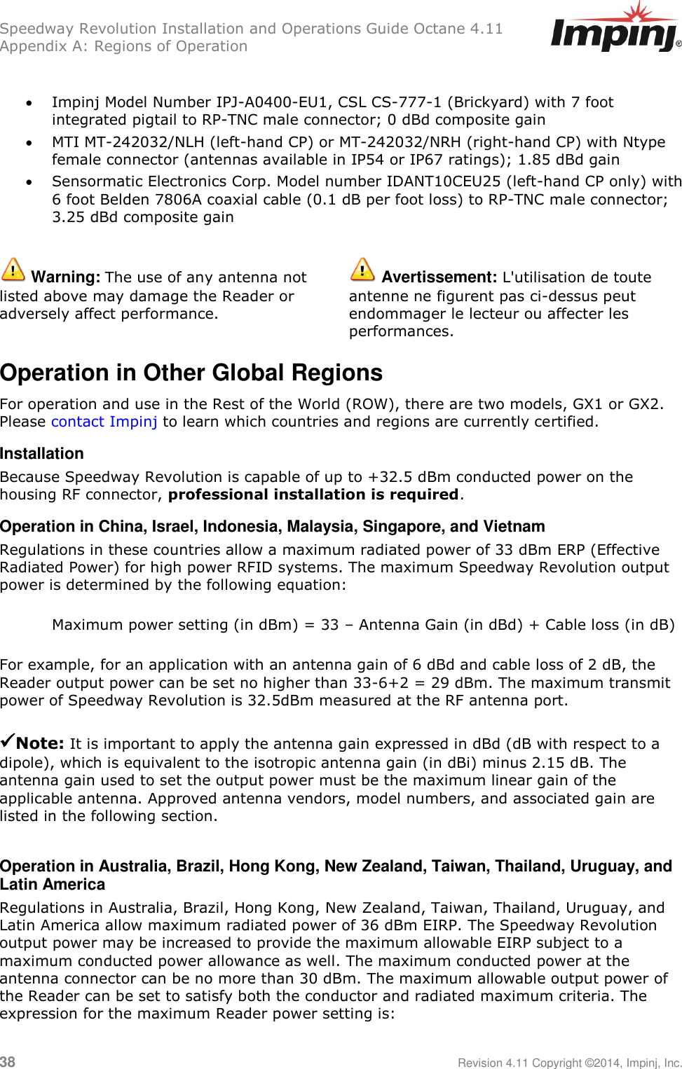 Speedway Revolution Installation and Operations Guide Octane 4.11 Appendix A: Regions of Operation 38     Revision 4.11 Copyright ©2014, Impinj, Inc.   Impinj Model Number IPJ-A0400-EU1, CSL CS-777-1 (Brickyard) with 7 foot integrated pigtail to RP-TNC male connector; 0 dBd composite gain  MTI MT-242032/NLH (left-hand CP) or MT-242032/NRH (right-hand CP) with Ntype female connector (antennas available in IP54 or IP67 ratings); 1.85 dBd gain  Sensormatic Electronics Corp. Model number IDANT10CEU25 (left-hand CP only) with 6 foot Belden 7806A coaxial cable (0.1 dB per foot loss) to RP-TNC male connector; 3.25 dBd composite gain   Warning: The use of any antenna not listed above may damage the Reader or adversely affect performance.  Avertissement: L&apos;utilisation de toute antenne ne figurent pas ci-dessus peut endommager le lecteur ou affecter les performances. Operation in Other Global Regions For operation and use in the Rest of the World (ROW), there are two models, GX1 or GX2. Please contact Impinj to learn which countries and regions are currently certified. Installation Because Speedway Revolution is capable of up to +32.5 dBm conducted power on the housing RF connector, professional installation is required. Operation in China, Israel, Indonesia, Malaysia, Singapore, and Vietnam Regulations in these countries allow a maximum radiated power of 33 dBm ERP (Effective Radiated Power) for high power RFID systems. The maximum Speedway Revolution output power is determined by the following equation:  Maximum power setting (in dBm) = 33 – Antenna Gain (in dBd) + Cable loss (in dB)  For example, for an application with an antenna gain of 6 dBd and cable loss of 2 dB, the Reader output power can be set no higher than 33-6+2 = 29 dBm. The maximum transmit power of Speedway Revolution is 32.5dBm measured at the RF antenna port.   Note: It is important to apply the antenna gain expressed in dBd (dB with respect to a dipole), which is equivalent to the isotropic antenna gain (in dBi) minus 2.15 dB. The antenna gain used to set the output power must be the maximum linear gain of the applicable antenna. Approved antenna vendors, model numbers, and associated gain are listed in the following section.  Operation in Australia, Brazil, Hong Kong, New Zealand, Taiwan, Thailand, Uruguay, and Latin America Regulations in Australia, Brazil, Hong Kong, New Zealand, Taiwan, Thailand, Uruguay, and Latin America allow maximum radiated power of 36 dBm EIRP. The Speedway Revolution output power may be increased to provide the maximum allowable EIRP subject to a maximum conducted power allowance as well. The maximum conducted power at the antenna connector can be no more than 30 dBm. The maximum allowable output power of the Reader can be set to satisfy both the conductor and radiated maximum criteria. The expression for the maximum Reader power setting is: 