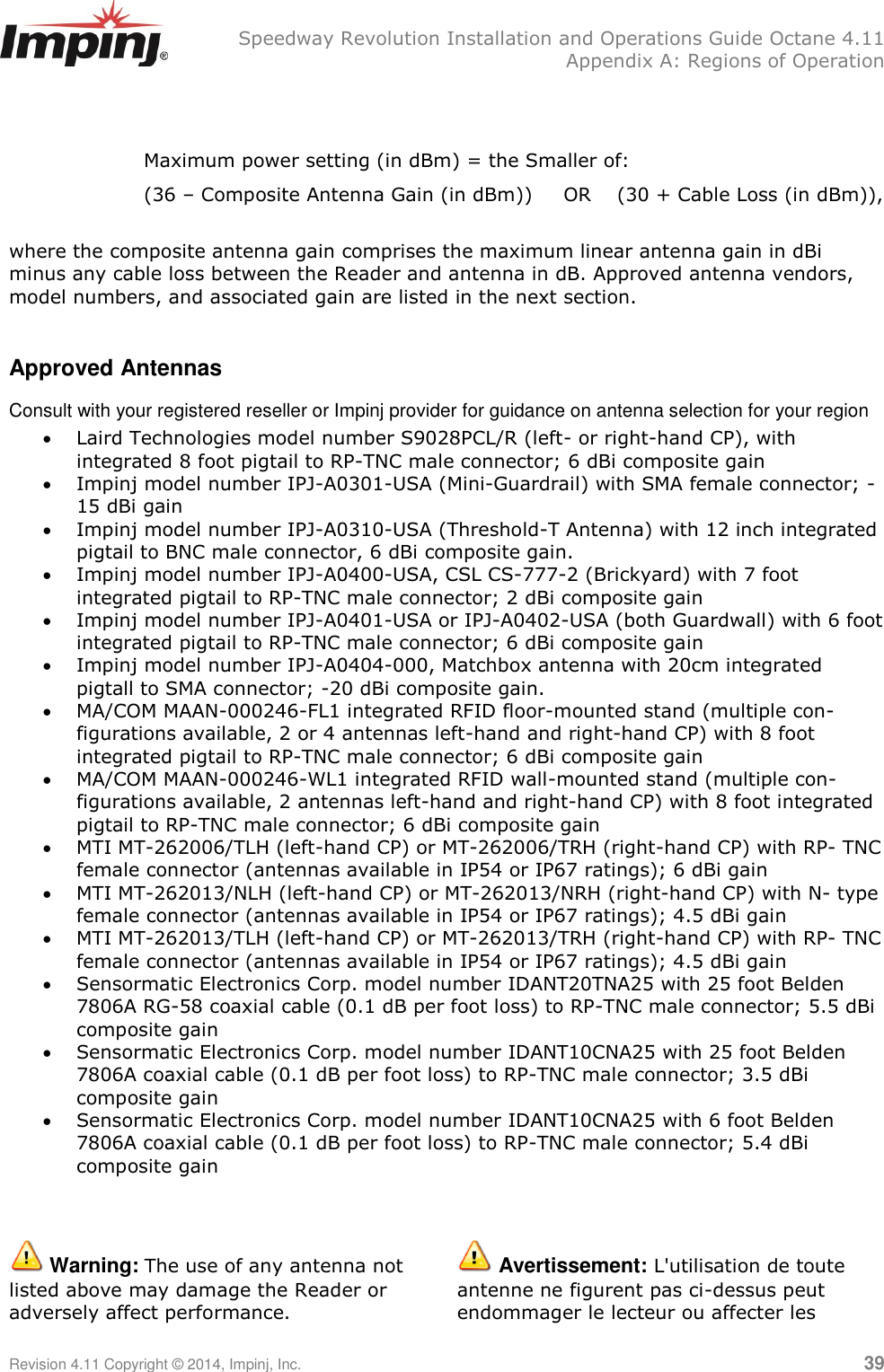   Speedway Revolution Installation and Operations Guide Octane 4.11   Appendix A: Regions of Operation Revision 4.11 Copyright © 2014, Impinj, Inc.   39   Maximum power setting (in dBm) = the Smaller of: (36 – Composite Antenna Gain (in dBm)) OR (30 + Cable Loss (in dBm)),  where the composite antenna gain comprises the maximum linear antenna gain in dBi minus any cable loss between the Reader and antenna in dB. Approved antenna vendors, model numbers, and associated gain are listed in the next section.  Approved Antennas Consult with your registered reseller or Impinj provider for guidance on antenna selection for your region  Laird Technologies model number S9028PCL/R (left- or right-hand CP), with integrated 8 foot pigtail to RP-TNC male connector; 6 dBi composite gain  Impinj model number IPJ-A0301-USA (Mini-Guardrail) with SMA female connector; -15 dBi gain  Impinj model number IPJ-A0310-USA (Threshold-T Antenna) with 12 inch integrated pigtail to BNC male connector, 6 dBi composite gain.  Impinj model number IPJ-A0400-USA, CSL CS-777-2 (Brickyard) with 7 foot integrated pigtail to RP-TNC male connector; 2 dBi composite gain  Impinj model number IPJ-A0401-USA or IPJ-A0402-USA (both Guardwall) with 6 foot integrated pigtail to RP-TNC male connector; 6 dBi composite gain  Impinj model number IPJ-A0404-000, Matchbox antenna with 20cm integrated pigtall to SMA connector; -20 dBi composite gain.  MA/COM MAAN-000246-FL1 integrated RFID floor-mounted stand (multiple con- figurations available, 2 or 4 antennas left-hand and right-hand CP) with 8 foot integrated pigtail to RP-TNC male connector; 6 dBi composite gain  MA/COM MAAN-000246-WL1 integrated RFID wall-mounted stand (multiple con- figurations available, 2 antennas left-hand and right-hand CP) with 8 foot integrated pigtail to RP-TNC male connector; 6 dBi composite gain  MTI MT-262006/TLH (left-hand CP) or MT-262006/TRH (right-hand CP) with RP- TNC female connector (antennas available in IP54 or IP67 ratings); 6 dBi gain  MTI MT-262013/NLH (left-hand CP) or MT-262013/NRH (right-hand CP) with N- type female connector (antennas available in IP54 or IP67 ratings); 4.5 dBi gain  MTI MT-262013/TLH (left-hand CP) or MT-262013/TRH (right-hand CP) with RP- TNC female connector (antennas available in IP54 or IP67 ratings); 4.5 dBi gain  Sensormatic Electronics Corp. model number IDANT20TNA25 with 25 foot Belden 7806A RG-58 coaxial cable (0.1 dB per foot loss) to RP-TNC male connector; 5.5 dBi composite gain  Sensormatic Electronics Corp. model number IDANT10CNA25 with 25 foot Belden 7806A coaxial cable (0.1 dB per foot loss) to RP-TNC male connector; 3.5 dBi composite gain  Sensormatic Electronics Corp. model number IDANT10CNA25 with 6 foot Belden 7806A coaxial cable (0.1 dB per foot loss) to RP-TNC male connector; 5.4 dBi composite gain    Warning: The use of any antenna not listed above may damage the Reader or adversely affect performance.  Avertissement: L&apos;utilisation de toute antenne ne figurent pas ci-dessus peut endommager le lecteur ou affecter les 