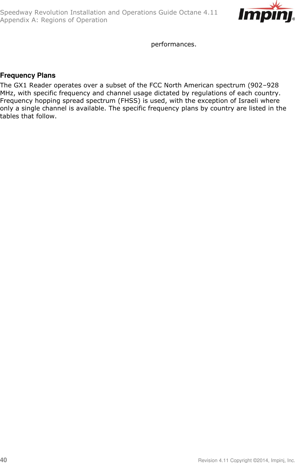 Speedway Revolution Installation and Operations Guide Octane 4.11 Appendix A: Regions of Operation 40     Revision 4.11 Copyright ©2014, Impinj, Inc.  performances.   Frequency Plans The GX1 Reader operates over a subset of the FCC North American spectrum (902–928 MHz, with specific frequency and channel usage dictated by regulations of each country. Frequency hopping spread spectrum (FHSS) is used, with the exception of Israeli where only a single channel is available. The specific frequency plans by country are listed in the tables that follow.    