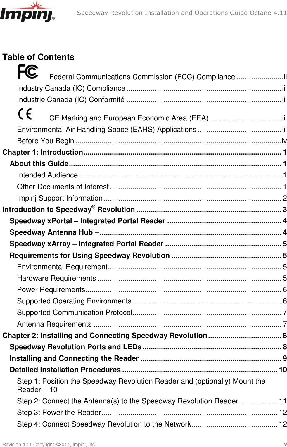   Speedway Revolution Installation and Operations Guide Octane 4.11    Revision 4.11 Copyright ©2014, Impinj, Inc.   v  Table of Contents   Federal Communications Commission (FCC) Compliance .......................ii Industry Canada (IC) Compliance ............................................................................ iii Industrie Canada (IC) Conformité ............................................................................ iii  CE Marking and European Economic Area (EEA) ................................... iii Environmental Air Handling Space (EAHS) Applications ......................................... iii Before You Begin .....................................................................................................iv Chapter 1: Introduction ................................................................................................. 1 About this Guide ........................................................................................................ 1 Intended Audience ................................................................................................... 1 Other Documents of Interest .................................................................................... 1 Impinj Support Information ....................................................................................... 2 Introduction to Speedway® Revolution ....................................................................... 3 Speedway xPortal – Integrated Portal Reader ........................................................ 4 Speedway Antenna Hub – ......................................................................................... 4 Speedway xArray – Integrated Portal Reader ......................................................... 5 Requirements for Using Speedway Revolution ...................................................... 5 Environmental Requirement ..................................................................................... 5 Hardware Requirements .......................................................................................... 5 Power Requirements ................................................................................................ 6 Supported Operating Environments ......................................................................... 6 Supported Communication Protocol ......................................................................... 7 Antenna Requirements ............................................................................................ 7 Chapter 2: Installing and Connecting Speedway Revolution .................................... 8 Speedway Revolution Ports and LEDs .................................................................... 8 Installing and Connecting the Reader ..................................................................... 9 Detailed Installation Procedures ............................................................................ 10 Step 1: Position the Speedway Revolution Reader and (optionally) Mount the Reader  10 Step 2: Connect the Antenna(s) to the Speedway Revolution Reader ................... 11 Step 3: Power the Reader ...................................................................................... 12 Step 4: Connect Speedway Revolution to the Network .......................................... 12 