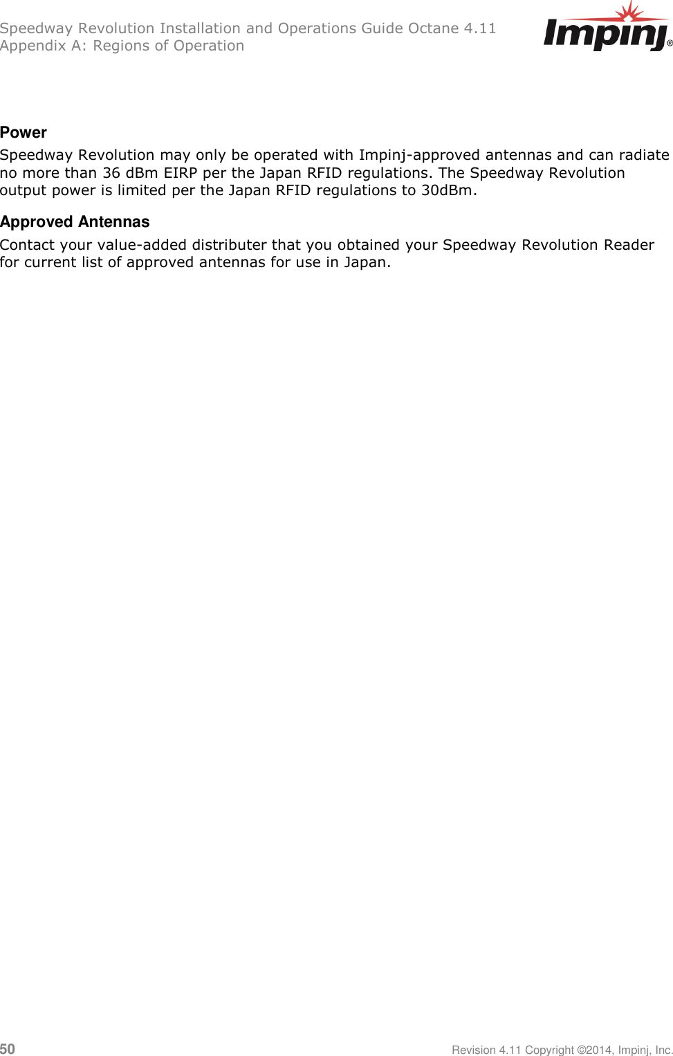 Speedway Revolution Installation and Operations Guide Octane 4.11 Appendix A: Regions of Operation 50     Revision 4.11 Copyright ©2014, Impinj, Inc.   Power Speedway Revolution may only be operated with Impinj-approved antennas and can radiate no more than 36 dBm EIRP per the Japan RFID regulations. The Speedway Revolution output power is limited per the Japan RFID regulations to 30dBm. Approved Antennas Contact your value-added distributer that you obtained your Speedway Revolution Reader for current list of approved antennas for use in Japan. 