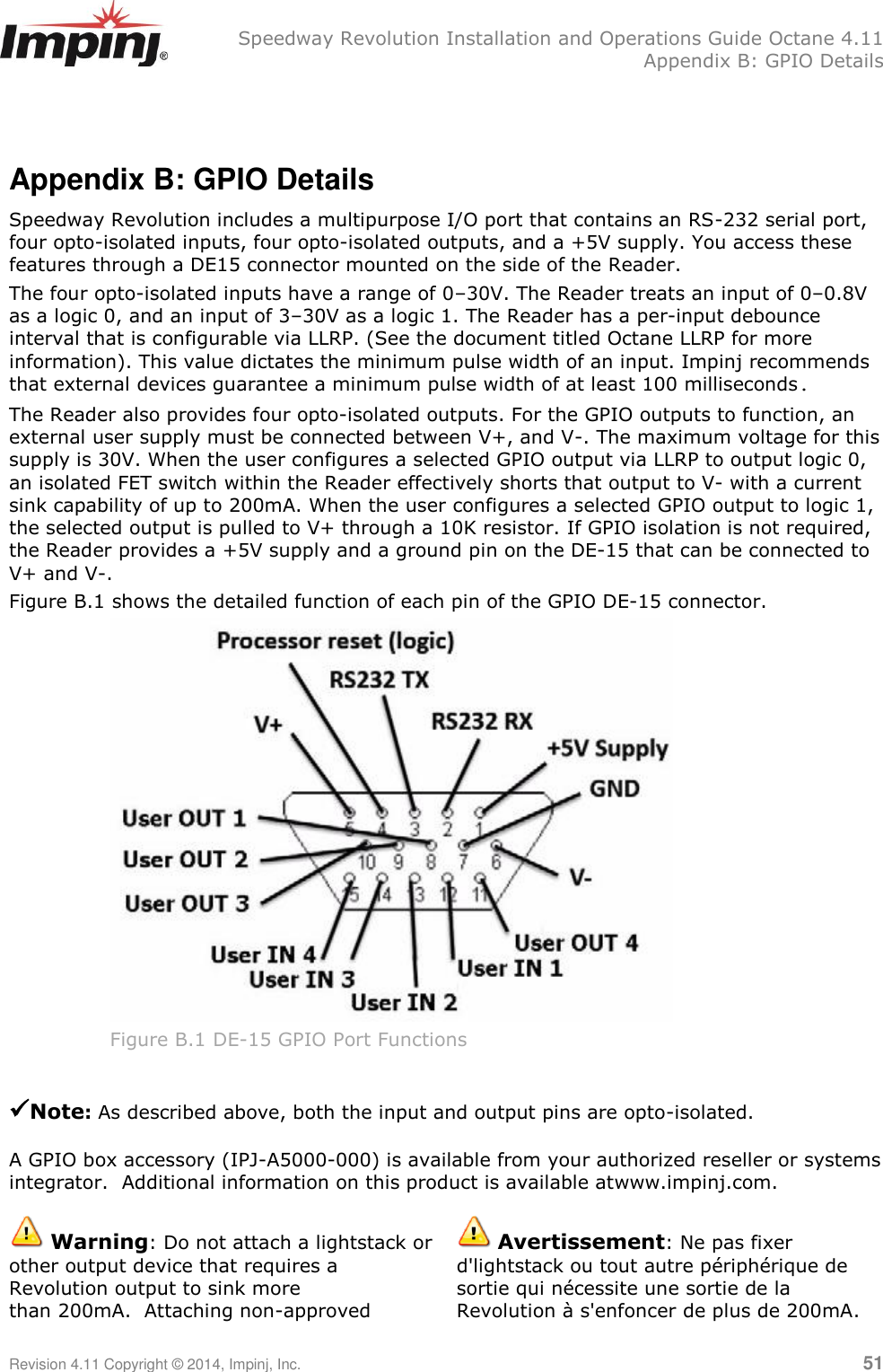   Speedway Revolution Installation and Operations Guide Octane 4.11   Appendix B: GPIO Details Revision 4.11 Copyright © 2014, Impinj, Inc.   51   Appendix B: GPIO Details Speedway Revolution includes a multipurpose I/O port that contains an RS-232 serial port, four opto-isolated inputs, four opto-isolated outputs, and a +5V supply. You access these features through a DE15 connector mounted on the side of the Reader. The four opto-isolated inputs have a range of 0–30V. The Reader treats an input of 0–0.8V as a logic 0, and an input of 3–30V as a logic 1. The Reader has a per-input debounce interval that is configurable via LLRP. (See the document titled Octane LLRP for more information). This value dictates the minimum pulse width of an input. Impinj recommends that external devices guarantee a minimum pulse width of at least 100 milliseconds. The Reader also provides four opto-isolated outputs. For the GPIO outputs to function, an external user supply must be connected between V+, and V-. The maximum voltage for this supply is 30V. When the user configures a selected GPIO output via LLRP to output logic 0, an isolated FET switch within the Reader effectively shorts that output to V- with a current sink capability of up to 200mA. When the user configures a selected GPIO output to logic 1, the selected output is pulled to V+ through a 10K resistor. If GPIO isolation is not required, the Reader provides a +5V supply and a ground pin on the DE-15 that can be connected to V+ and V-. Figure B.1 shows the detailed function of each pin of the GPIO DE-15 connector.  Figure B.1 DE-15 GPIO Port Functions  Note: As described above, both the input and output pins are opto-isolated.  A GPIO box accessory (IPJ-A5000-000) is available from your authorized reseller or systems integrator.  Additional information on this product is available atwww.impinj.com.   Warning: Do not attach a lightstack or other output device that requires a Revolution output to sink more than 200mA.  Attaching non-approved  Avertissement: Ne pas fixer d&apos;lightstack ou tout autre périphérique de sortie qui nécessite une sortie de la Revolution à s&apos;enfoncer de plus de 200mA. 