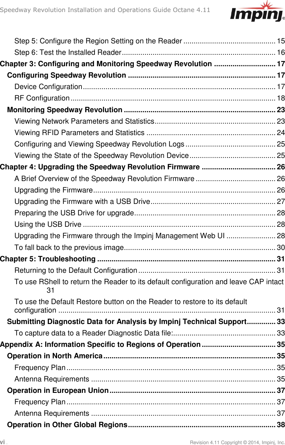 Speedway Revolution Installation and Operations Guide Octane 4.11 vi .     Revision 4.11 Copyright © 2014, Impinj, Inc.  Step 5: Configure the Region Setting on the Reader ............................................. 15 Step 6: Test the Installed Reader ........................................................................... 16 Chapter 3: Configuring and Monitoring Speedway Revolution .............................. 17 Configuring Speedway Revolution ........................................................................ 17 Device Configuration .............................................................................................. 17 RF Configuration .................................................................................................... 18 Monitoring Speedway Revolution .......................................................................... 23 Viewing Network Parameters and Statistics ........................................................... 23 Viewing RFID Parameters and Statistics ............................................................... 24 Configuring and Viewing Speedway Revolution Logs ............................................ 25 Viewing the State of the Speedway Revolution Device .......................................... 25 Chapter 4: Upgrading the Speedway Revolution Firmware .................................... 26 A Brief Overview of the Speedway Revolution Firmware ....................................... 26 Upgrading the Firmware ......................................................................................... 26 Upgrading the Firmware with a USB Drive ............................................................. 27 Preparing the USB Drive for upgrade ..................................................................... 28 Using the USB Drive .............................................................................................. 28 Upgrading the Firmware through the Impinj Management Web UI ........................ 28 To fall back to the previous image.......................................................................... 30 Chapter 5: Troubleshooting ....................................................................................... 31 Returning to the Default Configuration ................................................................... 31 To use RShell to return the Reader to its default configuration and leave CAP intact 31 To use the Default Restore button on the Reader to restore to its default configuration .......................................................................................................... 31 Submitting Diagnostic Data for Analysis by Impinj Technical Support .............. 33 To capture data to a Reader Diagnostic Data file:.................................................. 33 Appendix A: Information Specific to Regions of Operation .................................... 35 Operation in North America .................................................................................... 35 Frequency Plan ...................................................................................................... 35 Antenna Requirements .......................................................................................... 35 Operation in European Union ................................................................................. 37 Frequency Plan ...................................................................................................... 37 Antenna Requirements .......................................................................................... 37 Operation in Other Global Regions ........................................................................ 38 