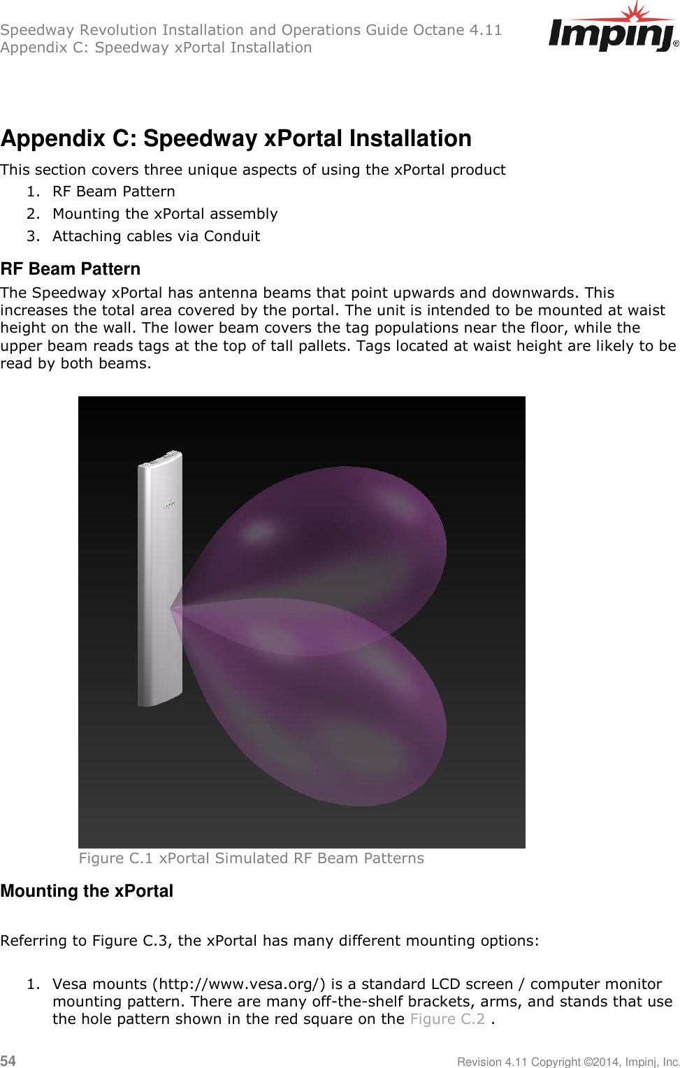 Speedway Revolution Installation and Operations Guide Octane 4.11 Appendix C: Speedway xPortal Installation 54     Revision 4.11 Copyright ©2014, Impinj, Inc.   Appendix C: Speedway xPortal Installation This section covers three unique aspects of using the xPortal product 1. RF Beam Pattern 2. Mounting the xPortal assembly 3. Attaching cables via Conduit RF Beam Pattern The Speedway xPortal has antenna beams that point upwards and downwards. This increases the total area covered by the portal. The unit is intended to be mounted at waist height on the wall. The lower beam covers the tag populations near the floor, while the upper beam reads tags at the top of tall pallets. Tags located at waist height are likely to be read by both beams.   Figure C.1 xPortal Simulated RF Beam Patterns Mounting the xPortal  Referring to Figure C.3, the xPortal has many different mounting options:  1. Vesa mounts (http://www.vesa.org/) is a standard LCD screen / computer monitor mounting pattern. There are many off-the-shelf brackets, arms, and stands that use the hole pattern shown in the red square on the Figure C.2 . 