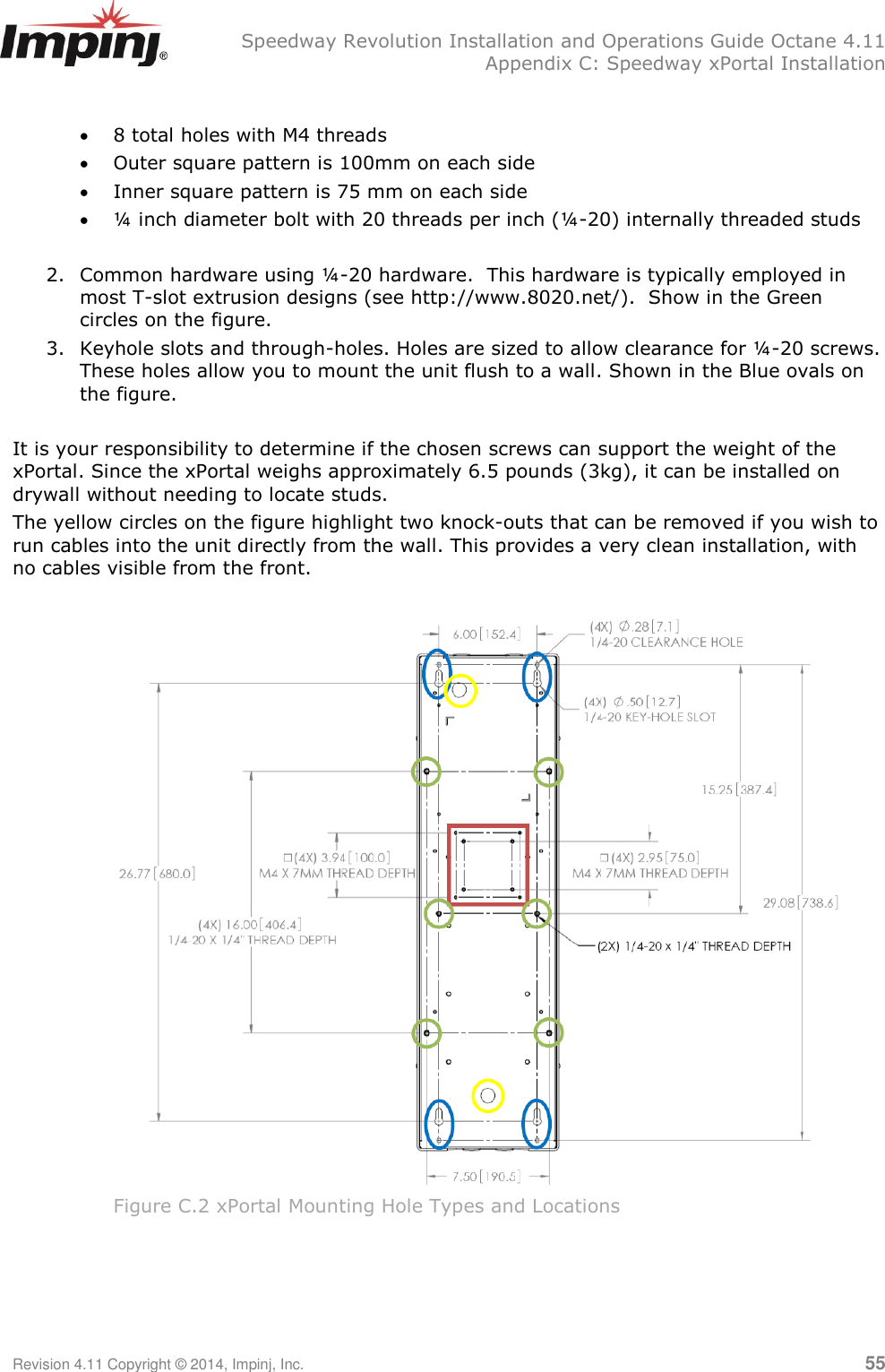   Speedway Revolution Installation and Operations Guide Octane 4.11   Appendix C: Speedway xPortal Installation Revision 4.11 Copyright © 2014, Impinj, Inc.   55   8 total holes with M4 threads  Outer square pattern is 100mm on each side  Inner square pattern is 75 mm on each side  ¼ inch diameter bolt with 20 threads per inch (¼-20) internally threaded studs  2. Common hardware using ¼-20 hardware.  This hardware is typically employed in most T-slot extrusion designs (see http://www.8020.net/).  Show in the Green circles on the figure. 3. Keyhole slots and through-holes. Holes are sized to allow clearance for ¼-20 screws. These holes allow you to mount the unit flush to a wall. Shown in the Blue ovals on the figure.  It is your responsibility to determine if the chosen screws can support the weight of the xPortal. Since the xPortal weighs approximately 6.5 pounds (3kg), it can be installed on drywall without needing to locate studs.  The yellow circles on the figure highlight two knock-outs that can be removed if you wish to run cables into the unit directly from the wall. This provides a very clean installation, with no cables visible from the front.   Figure C.2 xPortal Mounting Hole Types and Locations 