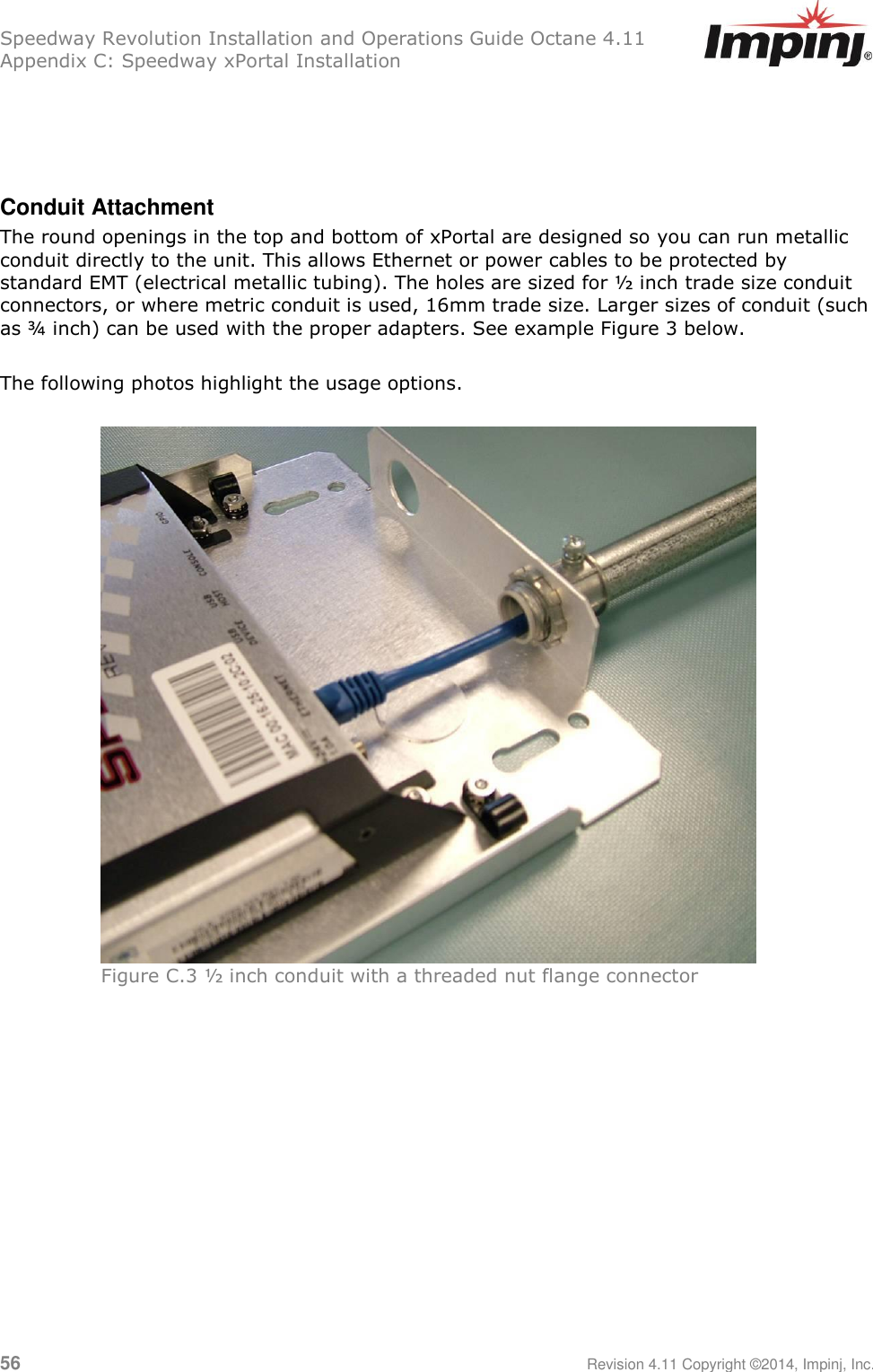 Speedway Revolution Installation and Operations Guide Octane 4.11 Appendix C: Speedway xPortal Installation 56     Revision 4.11 Copyright ©2014, Impinj, Inc.    Conduit Attachment The round openings in the top and bottom of xPortal are designed so you can run metallic conduit directly to the unit. This allows Ethernet or power cables to be protected by standard EMT (electrical metallic tubing). The holes are sized for ½ inch trade size conduit connectors, or where metric conduit is used, 16mm trade size. Larger sizes of conduit (such as ¾ inch) can be used with the proper adapters. See example Figure 3 below.  The following photos highlight the usage options.   Figure C.3 ½ inch conduit with a threaded nut flange connector  