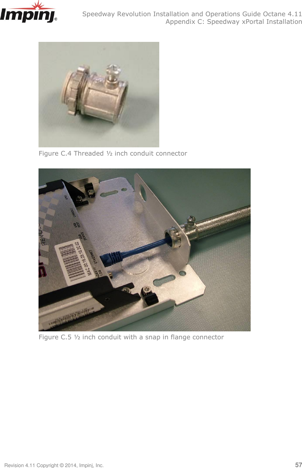   Speedway Revolution Installation and Operations Guide Octane 4.11   Appendix C: Speedway xPortal Installation Revision 4.11 Copyright © 2014, Impinj, Inc.   57   Figure C.4 Threaded ½ inch conduit connector      Figure C.5 ½ inch conduit with a snap in flange connector   