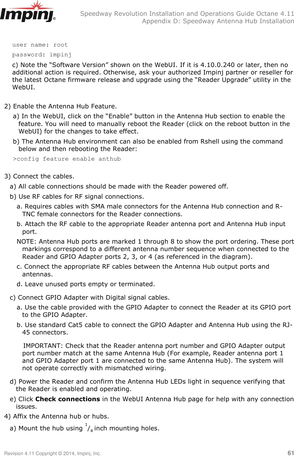   Speedway Revolution Installation and Operations Guide Octane 4.11   Appendix D: Speedway Antenna Hub Installation Revision 4.11 Copyright © 2014, Impinj, Inc.   61  user name: root  password: impinj c) Note the ―Software Version‖ shown on the WebUI. If it is 4.10.0.240 or later, then no additional action is required. Otherwise, ask your authorized Impinj partner or reseller for the latest Octane firmware release and upgrade using the ―Reader Upgrade‖ utility in the WebUI.  2) Enable the Antenna Hub Feature.  a) In the WebUI, click on the ―Enable‖ button in the Antenna Hub section to enable the feature. You will need to manually reboot the Reader (click on the reboot button in the WebUI) for the changes to take effect. b) The Antenna Hub environment can also be enabled from Rshell using the command below and then rebooting the Reader:  &gt;config feature enable anthub  3) Connect the cables. a) All cable connections should be made with the Reader powered off.  b) Use RF cables for RF signal connections.  a. Requires cables with SMA male connectors for the Antenna Hub connection and R-TNC female connectors for the Reader connections. b. Attach the RF cable to the appropriate Reader antenna port and Antenna Hub input port.  NOTE: Antenna Hub ports are marked 1 through 8 to show the port ordering. These port markings correspond to a different antenna number sequence when connected to the Reader and GPIO Adapter ports 2, 3, or 4 (as referenced in the diagram). c. Connect the appropriate RF cables between the Antenna Hub output ports and antennas. d. Leave unused ports empty or terminated. c) Connect GPIO Adapter with Digital signal cables.  a. Use the cable provided with the GPIO Adapter to connect the Reader at its GPIO port to the GPIO Adapter. b. Use standard Cat5 cable to connect the GPIO Adapter and Antenna Hub using the RJ-45 connectors.     IMPORTANT: Check that the Reader antenna port number and GPIO Adapter output port number match at the same Antenna Hub (For example, Reader antenna port 1 and GPIO Adapter port 1 are connected to the same Antenna Hub). The system will not operate correctly with mismatched wiring. d) Power the Reader and confirm the Antenna Hub LEDs light in sequence verifying that the Reader is enabled and operating. e) Click Check connections in the WebUI Antenna Hub page for help with any connection issues. 4) Affix the Antenna hub or hubs. a) Mount the hub using 1/4 inch mounting holes.  