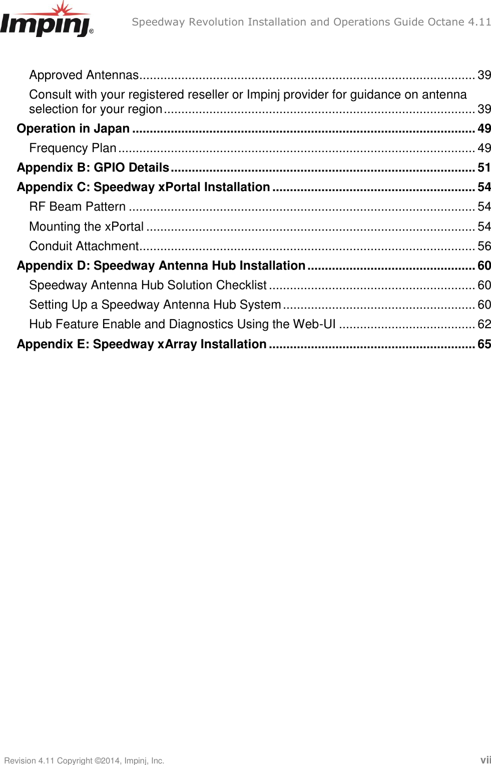   Speedway Revolution Installation and Operations Guide Octane 4.11    Revision 4.11 Copyright ©2014, Impinj, Inc.   vii  Approved Antennas ................................................................................................ 39 Consult with your registered reseller or Impinj provider for guidance on antenna selection for your region ......................................................................................... 39 Operation in Japan .................................................................................................. 49 Frequency Plan ...................................................................................................... 49 Appendix B: GPIO Details ....................................................................................... 51 Appendix C: Speedway xPortal Installation .......................................................... 54 RF Beam Pattern ................................................................................................... 54 Mounting the xPortal .............................................................................................. 54 Conduit Attachment ................................................................................................ 56 Appendix D: Speedway Antenna Hub Installation ................................................ 60 Speedway Antenna Hub Solution Checklist ........................................................... 60 Setting Up a Speedway Antenna Hub System ....................................................... 60 Hub Feature Enable and Diagnostics Using the Web-UI ....................................... 62 Appendix E: Speedway xArray Installation ........................................................... 65  