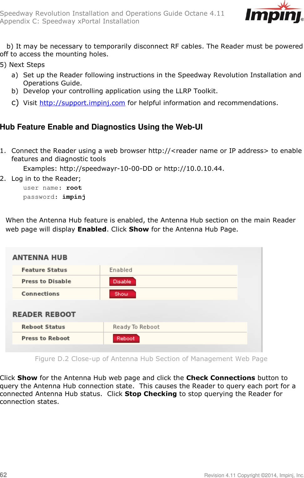 Speedway Revolution Installation and Operations Guide Octane 4.11 Appendix C: Speedway xPortal Installation 62     Revision 4.11 Copyright ©2014, Impinj, Inc.     b) It may be necessary to temporarily disconnect RF cables. The Reader must be powered off to access the mounting holes. 5) Next Steps  a) Set up the Reader following instructions in the Speedway Revolution Installation and Operations Guide. b) Develop your controlling application using the LLRP Toolkit. c) Visit http://support.impinj.com for helpful information and recommendations.  Hub Feature Enable and Diagnostics Using the Web-UI  1. Connect the Reader using a web browser http://&lt;reader name or IP address&gt; to enable features and diagnostic tools  Examples: http://speedwayr-10-00-DD or http://10.0.10.44. 2. Log in to the Reader; user name: root password: impinj  When the Antenna Hub feature is enabled, the Antenna Hub section on the main Reader web page will display Enabled. Click Show for the Antenna Hub Page.   Figure D.2 Close-up of Antenna Hub Section of Management Web Page  Click Show for the Antenna Hub web page and click the Check Connections button to query the Antenna Hub connection state.  This causes the Reader to query each port for a connected Antenna Hub status.  Click Stop Checking to stop querying the Reader for connection states.     