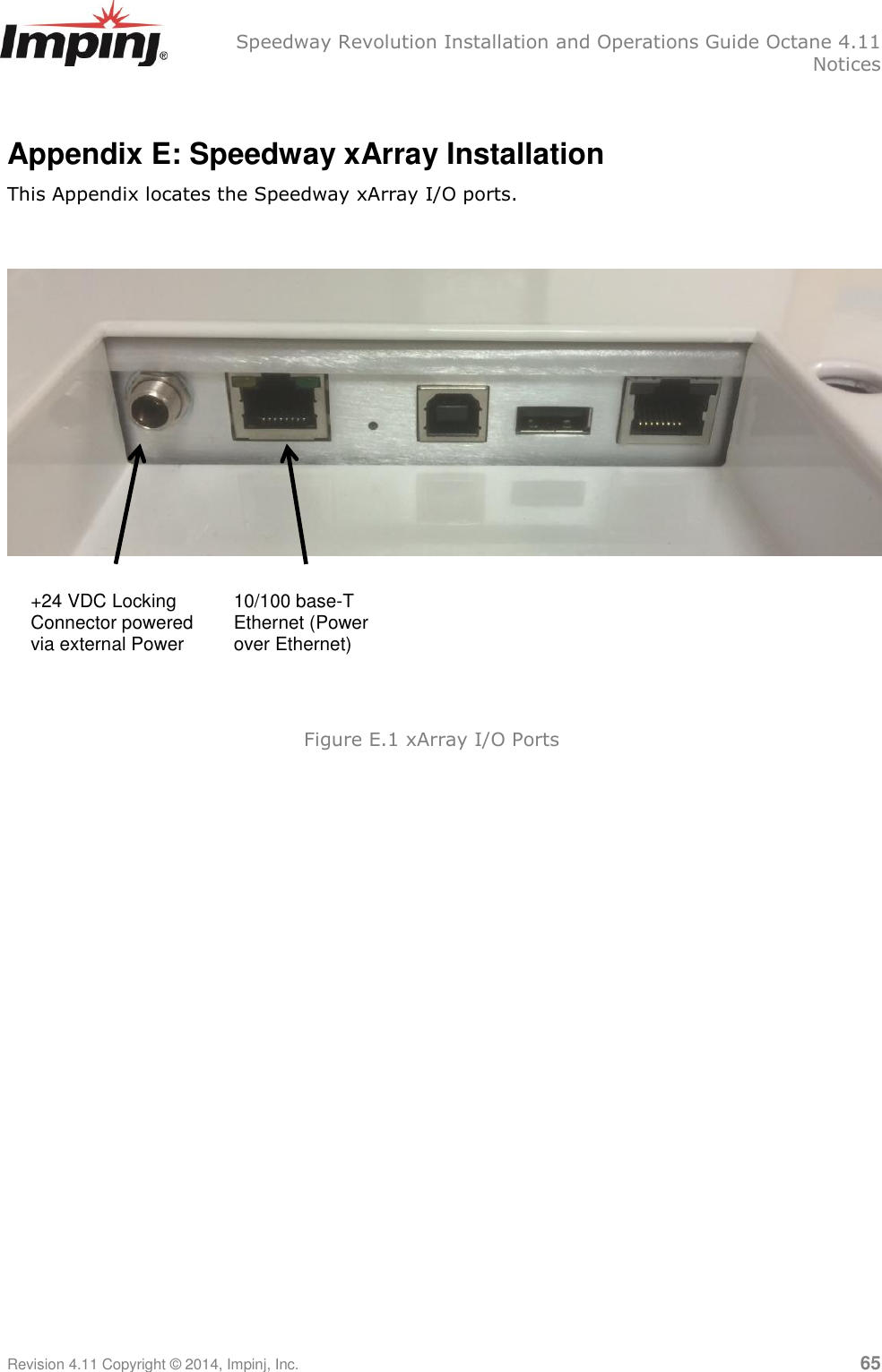   Speedway Revolution Installation and Operations Guide Octane 4.11   Notices Revision 4.11 Copyright © 2014, Impinj, Inc.   65  Appendix E: Speedway xArray Installation This Appendix locates the Speedway xArray I/O ports.     +24 VDC Locking Connector powered via external Power 10/100 base-T Ethernet (Power over Ethernet) Figure E.1 xArray I/O Ports  