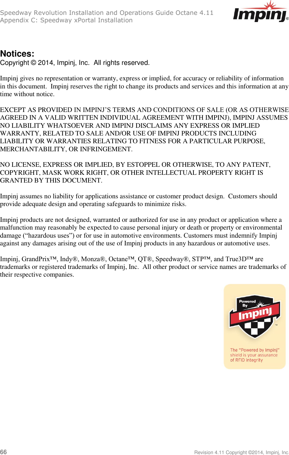 Speedway Revolution Installation and Operations Guide Octane 4.11 Appendix C: Speedway xPortal Installation 66     Revision 4.11 Copyright ©2014, Impinj, Inc.   Notices: Copyright © 2014, Impinj, Inc.  All rights reserved.  Impinj gives no representation or warranty, express or implied, for accuracy or reliability of information in this document.  Impinj reserves the right to change its products and services and this information at any time without notice.   EXCEPT AS PROVIDED IN IMPINJ’S TERMS AND CONDITIONS OF SALE (OR AS OTHERWISE AGREED IN A VALID WRITTEN INDIVIDUAL AGREEMENT WITH IMPINJ), IMPINJ ASSUMES NO LIABILITY WHATSOEVER AND IMPINJ DISCLAIMS ANY EXPRESS OR IMPLIED WARRANTY, RELATED TO SALE AND/OR USE OF IMPINJ PRODUCTS INCLUDING LIABILITY OR WARRANTIES RELATING TO FITNESS FOR A PARTICULAR PURPOSE, MERCHANTABILITY, OR INFRINGEMENT.  NO LICENSE, EXPRESS OR IMPLIED, BY ESTOPPEL OR OTHERWISE, TO ANY PATENT, COPYRIGHT, MASK WORK RIGHT, OR OTHER INTELLECTUAL PROPERTY RIGHT IS GRANTED BY THIS DOCUMENT.  Impinj assumes no liability for applications assistance or customer product design.  Customers should provide adequate design and operating safeguards to minimize risks.  Impinj products are not designed, warranted or authorized for use in any product or application where a malfunction may reasonably be expected to cause personal injury or death or property or environmental damage (“hazardous uses”) or for use in automotive environments. Customers must indemnify Impinj against any damages arising out of the use of Impinj products in any hazardous or automotive uses.  Impinj, GrandPrix™, Indy®, Monza®, Octane™, QT®, Speedway®, STP™, and True3D™ are trademarks or registered trademarks of Impinj, Inc.  All other product or service names are trademarks of their respective companies.  