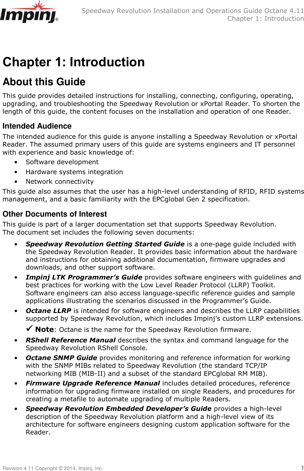   Speedway Revolution Installation and Operations Guide Octane 4.11   Chapter 1: Introduction Revision 4.11 Copyright © 2014, Impinj, Inc.   1  Chapter 1: Introduction About this Guide This guide provides detailed instructions for installing, connecting, configuring, operating, upgrading, and troubleshooting the Speedway Revolution or xPortal Reader. To shorten the length of this guide, the content focuses on the installation and operation of one Reader. Intended Audience The intended audience for this guide is anyone installing a Speedway Revolution or xPortal Reader. The assumed primary users of this guide are systems engineers and IT personnel with experience and basic knowledge of: • Software development • Hardware systems integration • Network connectivity This guide also assumes that the user has a high-level understanding of RFID, RFID systems management, and a basic familiarity with the EPCglobal Gen 2 specification. Other Documents of Interest This guide is part of a larger documentation set that supports Speedway Revolution. The document set includes the following seven documents:  • Speedway Revolution Getting Started Guide is a one-page guide included with the Speedway Revolution Reader. It provides basic information about the hardware and instructions for obtaining additional documentation, firmware upgrades and downloads, and other support software. • Impinj LTK Programmer’s Guide provides software engineers with guidelines and best practices for working with the Low Level Reader Protocol (LLRP) Toolkit. Software engineers can also access language-specific reference guides and sample applications illustrating the scenarios discussed in the Programmer‘s Guide. • Octane LLRP is intended for software engineers and describes the LLRP capabilities supported by Speedway Revolution, which includes Impinj‘s custom LLRP extensions.   Note: Octane is the name for the Speedway Revolution firmware. • RShell Reference Manual describes the syntax and command language for the Speedway Revolution RShell Console.  • Octane SNMP Guide provides monitoring and reference information for working with the SNMP MIBs related to Speedway Revolution (the standard TCP/IP networking MIB (MIB-II) and a subset of the standard EPCglobal RM MIB). • Firmware Upgrade Reference Manual includes detailed procedures, reference information for upgrading firmware installed on single Readers, and procedures for creating a metafile to automate upgrading of multiple Readers. • Speedway Revolution Embedded Developer’s Guide provides a high-level description of the Speedway Revolution platform and a high-level view of its architecture for software engineers designing custom application software for the Reader. 